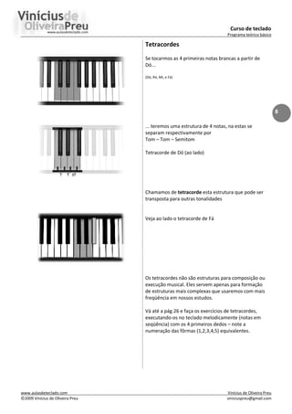 Curso de teclado
Programa teórico básico
www.aulasdeteclado.com Vinícius de Oliveira Preu
©2009 Vinícius de Oliveira Preu viniciuspreu@gmail.com
8
Tetracordes
Se tocarmos as 4 primeiras notas brancas a partir de
Dó...
(Dó, Ré, Mi, e Fá)
... teremos uma estrutura de 4 notas, na estas se
separam respectivamente por
Tom – Tom – Semitom
Tetracorde de Dó (ao lado)
Chamamos de tetracorde esta estrutura que pode ser
transposta para outras tonalidades
Veja ao lado o tetracorde de Fá
Os tetracordes não são estruturas para composição ou
execução musical. Eles servem apenas para formação
de estruturas mais complexas que usaremos com mais
freqüência em nossos estudos.
Vá até a pág.26 e faça os exercícios de tetracordes,
executando-os no teclado melodicamente (notas em
seqüência) com os 4 primeiros dedos – note a
numeração das fôrmas (1,2,3,4,5) equivalentes.
 