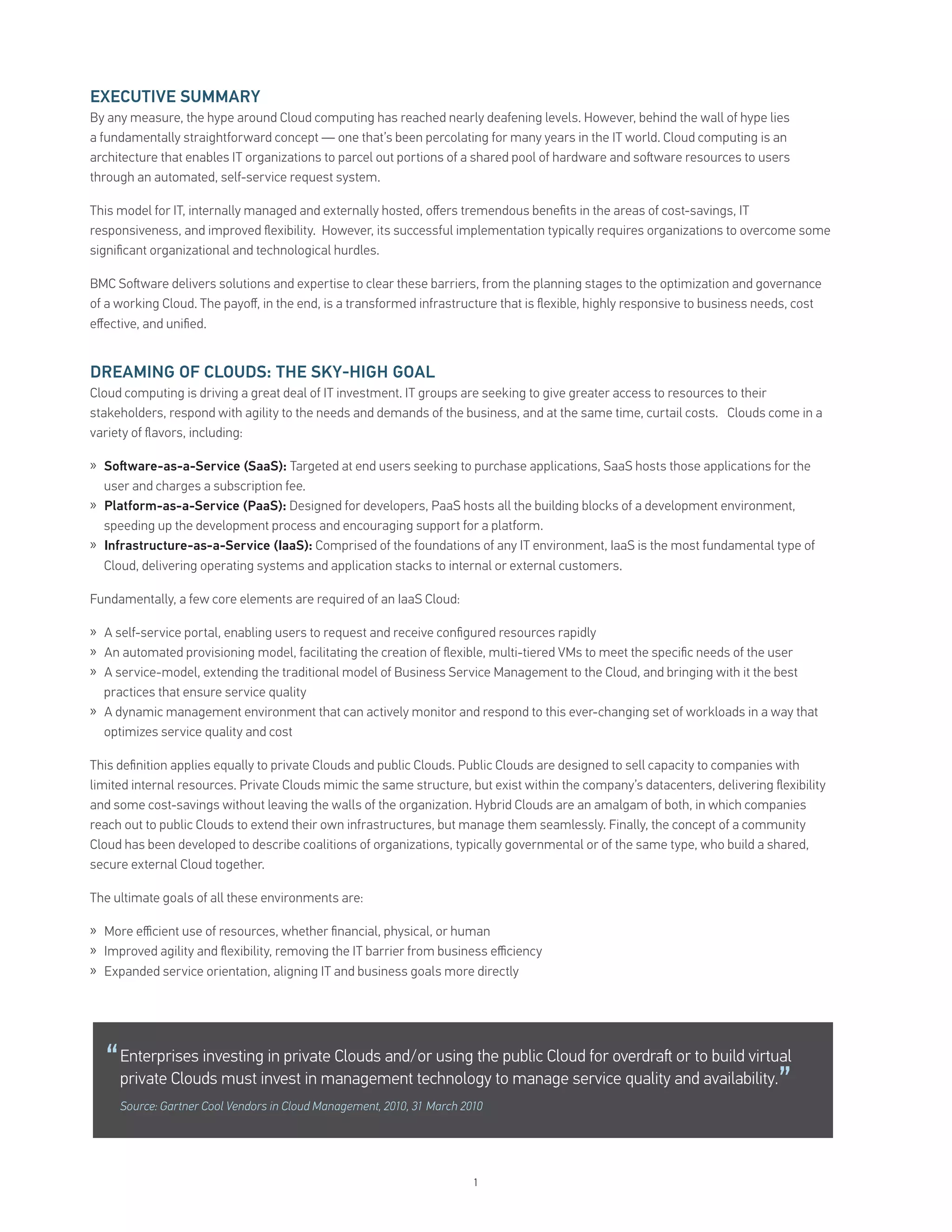 EXECUTIVE SUMMARY
By any measure, the hype around Cloud computing has reached nearly deafening levels. However, behind the wall of hype lies
a fundamentally straightforward concept — one that’s been percolating for many years in the IT world. Cloud computing is an
architecture that enables IT organizations to parcel out portions of a shared pool of hardware and so ware resources to users
through an automated, self-service request system.

This model for IT, internally managed and externally hosted, oﬀers tremendous beneﬁts in the areas of cost-savings, IT
responsiveness, and improved ﬂexibility. However, its successful implementation typically requires organizations to overcome some
signiﬁcant organizational and technological hurdles.

BMC So ware delivers solutions and expertise to clear these barriers, from the planning stages to the optimization and governance
of a working Cloud. The payoﬀ, in the end, is a transformed infrastructure that is ﬂexible, highly responsive to business needs, cost
eﬀective, and uniﬁed.


DREAMING OF CLOUDS: THE SKY HIGH GOAL
Cloud computing is driving a great deal of IT investment. IT groups are seeking to give greater access to resources to their
stakeholders, respond with agility to the needs and demands of the business, and at the same time, curtail costs. Clouds come in a
variety of ﬂavors, including:

» So ware-as-a-Service (SaaS): Targeted at end users seeking to purchase applications, SaaS hosts those applications for the
  user and charges a subscription fee.
» Platform-as-a-Service (PaaS): Designed for developers, PaaS hosts all the building blocks of a development environment,
  speeding up the development process and encouraging support for a platform.
» Infrastructure-as-a-Service (IaaS): Comprised of the foundations of any IT environment, IaaS is the most fundamental type of
  Cloud, delivering operating systems and application stacks to internal or external customers.

Fundamentally, a few core elements are required of an IaaS Cloud:

» A self-service portal, enabling users to request and receive conﬁgured resources rapidly
» An automated provisioning model, facilitating the creation of ﬂexible, multi-tiered VMs to meet the speciﬁc needs of the user
» A service-model, extending the traditional model of Business Service Management to the Cloud, and bringing with it the best
  practices that ensure service quality
» A dynamic management environment that can actively monitor and respond to this ever-changing set of workloads in a way that
  optimizes service quality and cost

This deﬁnition applies equally to private Clouds and public Clouds. Public Clouds are designed to sell capacity to companies with
limited internal resources. Private Clouds mimic the same structure, but exist within the company’s datacenters, delivering ﬂexibility
and some cost-savings without leaving the walls of the organization. Hybrid Clouds are an amalgam of both, in which companies
reach out to public Clouds to extend their own infrastructures, but manage them seamlessly. Finally, the concept of a community
Cloud has been developed to describe coalitions of organizations, typically governmental or of the same type, who build a shared,
secure external Cloud together.

The ultimate goals of all these environments are:

» More eﬃcient use of resources, whether ﬁnancial, physical, or human
» Improved agility and ﬂexibility, removing the IT barrier from business eﬃciency
» Expanded service orientation, aligning IT and business goals more directly




  “   Enterprises investing in private Clouds and/or using the public Cloud for overdra or to build virtual
      private Clouds must invest in management technology to manage service quality and availability.
      Source: Gartner Cool Vendors in Cloud Management, 2010, 31 March 2010
                                                                                                                             ”

                                                                         1
 