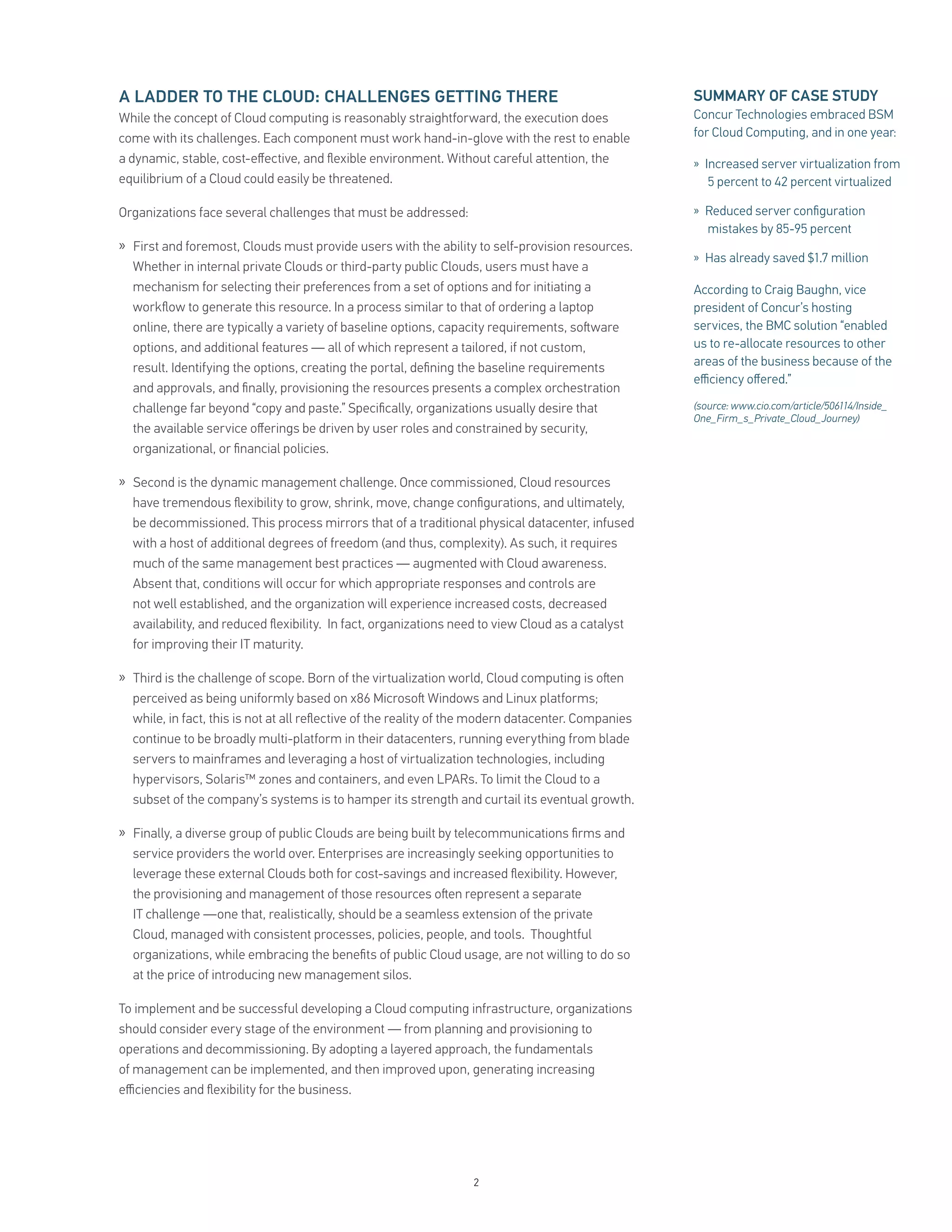 A LADDER TO THE CLOUD: CHALLENGES GETTING THERE                                                     SUMMARY OF CASE STUDY
While the concept of Cloud computing is reasonably straightforward, the execution does              Concur Technologies embraced BSM
come with its challenges. Each component must work hand-in-glove with the rest to enable            for Cloud Computing, and in one year:
a dynamic, stable, cost-eﬀective, and ﬂexible environment. Without careful attention, the           » Increased server virtualization from
equilibrium of a Cloud could easily be threatened.                                                     5 percent to 42 percent virtualized

Organizations face several challenges that must be addressed:                                       » Reduced server conﬁguration
                                                                                                       mistakes by 85-95 percent
» First and foremost, Clouds must provide users with the ability to self-provision resources.
                                                                                                    » Has already saved $1.7 million
  Whether in internal private Clouds or third-party public Clouds, users must have a
  mechanism for selecting their preferences from a set of options and for initiating a              According to Craig Baughn, vice
  workﬂow to generate this resource. In a process similar to that of ordering a laptop              president of Concur’s hosting
  online, there are typically a variety of baseline options, capacity requirements, so ware         services, the BMC solution “enabled
  options, and additional features — all of which represent a tailored, if not custom,              us to re-allocate resources to other
  result. Identifying the options, creating the portal, deﬁning the baseline requirements           areas of the business because of the
                                                                                                    eﬃciency oﬀered.”
  and approvals, and ﬁnally, provisioning the resources presents a complex orchestration
  challenge far beyond “copy and paste.” Speciﬁcally, organizations usually desire that             (source: www.cio.com/article/506114/Inside_
                                                                                                    One_Firm_s_Private_Cloud_Journey)
  the available service oﬀerings be driven by user roles and constrained by security,
  organizational, or ﬁnancial policies.

» Second is the dynamic management challenge. Once commissioned, Cloud resources
  have tremendous ﬂexibility to grow, shrink, move, change conﬁgurations, and ultimately,
  be decommissioned. This process mirrors that of a traditional physical datacenter, infused
  with a host of additional degrees of freedom (and thus, complexity). As such, it requires
  much of the same management best practices — augmented with Cloud awareness.
  Absent that, conditions will occur for which appropriate responses and controls are
  not well established, and the organization will experience increased costs, decreased
  availability, and reduced ﬂexibility. In fact, organizations need to view Cloud as a catalyst
  for improving their IT maturity.

» Third is the challenge of scope. Born of the virtualization world, Cloud computing is o en
  perceived as being uniformly based on x86 Microso Windows and Linux platforms;
  while, in fact, this is not at all reﬂective of the reality of the modern datacenter. Companies
  continue to be broadly multi-platform in their datacenters, running everything from blade
  servers to mainframes and leveraging a host of virtualization technologies, including
  hypervisors, Solaris™ zones and containers, and even LPARs. To limit the Cloud to a
  subset of the company’s systems is to hamper its strength and curtail its eventual growth.

» Finally, a diverse group of public Clouds are being built by telecommunications ﬁrms and
  service providers the world over. Enterprises are increasingly seeking opportunities to
  leverage these external Clouds both for cost-savings and increased ﬂexibility. However,
  the provisioning and management of those resources o en represent a separate
  IT challenge —one that, realistically, should be a seamless extension of the private
  Cloud, managed with consistent processes, policies, people, and tools. Thoughtful
  organizations, while embracing the beneﬁts of public Cloud usage, are not willing to do so
  at the price of introducing new management silos.

To implement and be successful developing a Cloud computing infrastructure, organizations
should consider every stage of the environment — from planning and provisioning to
operations and decommissioning. By adopting a layered approach, the fundamentals
of management can be implemented, and then improved upon, generating increasing
eﬃciencies and ﬂexibility for the business.




                                                                  2
 
