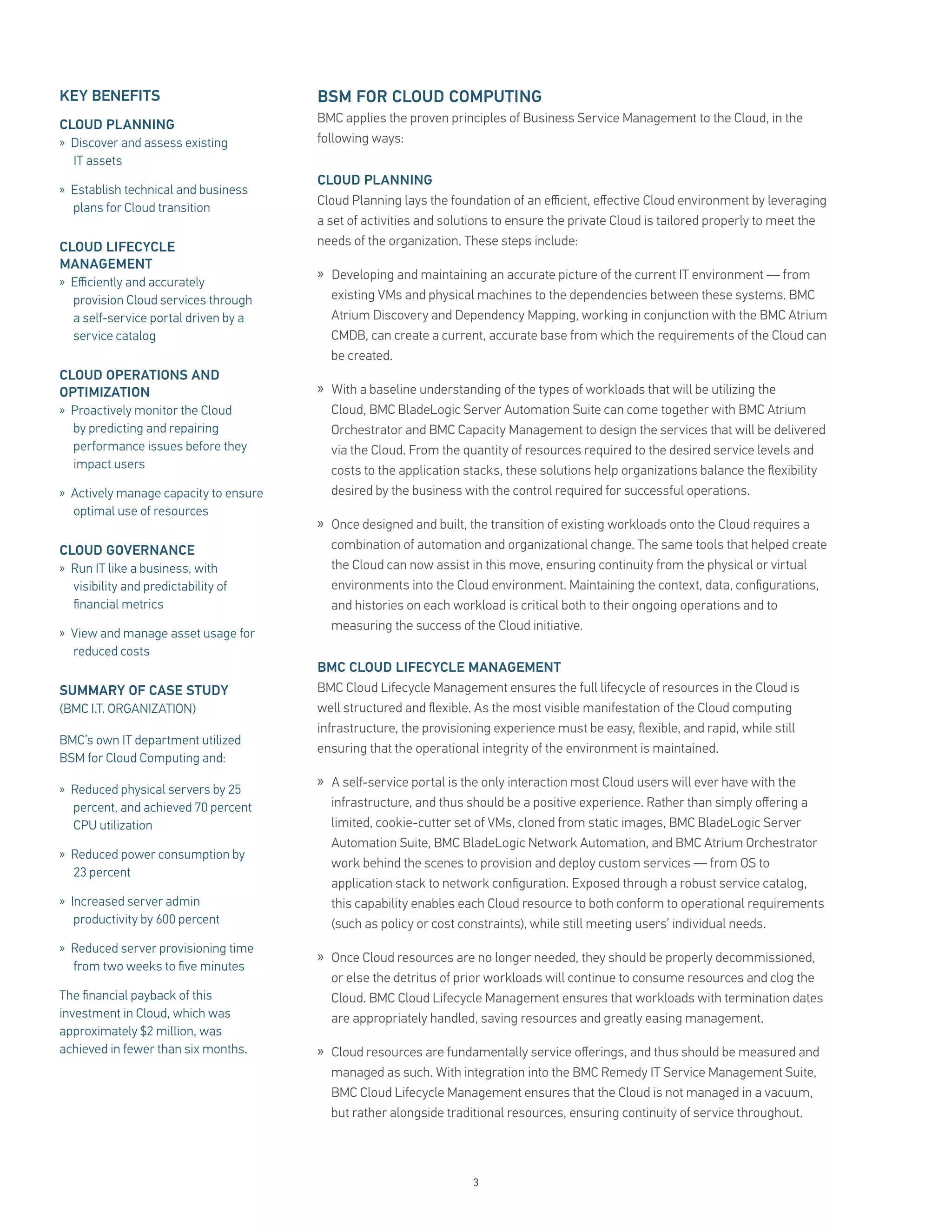KEY BENEFITS                           BSM FOR CLOUD COMPUTING
CLOUD PLANNING                         BMC applies the proven principles of Business Service Management to the Cloud, in the
» Discover and assess existing         following ways:
  IT assets
                                       CLOUD PLANNING
» Establish technical and business
                                       Cloud Planning lays the foundation of an eﬃcient, eﬀective Cloud environment by leveraging
  plans for Cloud transition
                                       a set of activities and solutions to ensure the private Cloud is tailored properly to meet the
CLOUD LIFECYCLE                        needs of the organization. These steps include:
MANAGEMENT
» Eﬃciently and accurately
                                       » Developing and maintaining an accurate picture of the current IT environment — from
  provision Cloud services through       existing VMs and physical machines to the dependencies between these systems. BMC
  a self-service portal driven by a      Atrium Discovery and Dependency Mapping, working in conjunction with the BMC Atrium
  service catalog                        CMDB, can create a current, accurate base from which the requirements of the Cloud can
                                         be created.
CLOUD OPERATIONS AND
OPTIMIZATION                           » With a baseline understanding of the types of workloads that will be utilizing the
» Proactively monitor the Cloud          Cloud, BMC BladeLogic Server Automation Suite can come together with BMC Atrium
  by predicting and repairing            Orchestrator and BMC Capacity Management to design the services that will be delivered
  performance issues before they         via the Cloud. From the quantity of resources required to the desired service levels and
  impact users                           costs to the application stacks, these solutions help organizations balance the ﬂexibility
» Actively manage capacity to ensure     desired by the business with the control required for successful operations.
  optimal use of resources
                                       » Once designed and built, the transition of existing workloads onto the Cloud requires a
CLOUD GOVERNANCE                         combination of automation and organizational change. The same tools that helped create
» Run IT like a business, with           the Cloud can now assist in this move, ensuring continuity from the physical or virtual
  visibility and predictability of       environments into the Cloud environment. Maintaining the context, data, conﬁgurations,
  ﬁnancial metrics                       and histories on each workload is critical both to their ongoing operations and to
                                         measuring the success of the Cloud initiative.
» View and manage asset usage for
  reduced costs
                                       BMC CLOUD LIFECYCLE MANAGEMENT
SUMMARY OF CASE STUDY                  BMC Cloud Lifecycle Management ensures the full lifecycle of resources in the Cloud is
(BMC I.T. ORGANIZATION)                well structured and ﬂexible. As the most visible manifestation of the Cloud computing
                                       infrastructure, the provisioning experience must be easy, ﬂexible, and rapid, while still
BMC’s own IT department utilized
                                       ensuring that the operational integrity of the environment is maintained.
BSM for Cloud Computing and:

» Reduced physical servers by 25
                                       » A self-service portal is the only interaction most Cloud users will ever have with the
  percent, and achieved 70 percent       infrastructure, and thus should be a positive experience. Rather than simply oﬀering a
  CPU utilization                        limited, cookie-cutter set of VMs, cloned from static images, BMC BladeLogic Server
                                         Automation Suite, BMC BladeLogic Network Automation, and BMC Atrium Orchestrator
» Reduced power consumption by
                                         work behind the scenes to provision and deploy custom services — from OS to
  23 percent
                                         application stack to network conﬁguration. Exposed through a robust service catalog,
» Increased server admin                 this capability enables each Cloud resource to both conform to operational requirements
  productivity by 600 percent            (such as policy or cost constraints), while still meeting users’ individual needs.
» Reduced server provisioning time
                                       » Once Cloud resources are no longer needed, they should be properly decommissioned,
  from two weeks to ﬁve minutes
                                         or else the detritus of prior workloads will continue to consume resources and clog the
The ﬁnancial payback of this             Cloud. BMC Cloud Lifecycle Management ensures that workloads with termination dates
investment in Cloud, which was           are appropriately handled, saving resources and greatly easing management.
approximately $2 million, was
achieved in fewer than six months.     » Cloud resources are fundamentally service oﬀerings, and thus should be measured and
                                         managed as such. With integration into the BMC Remedy IT Service Management Suite,
                                         BMC Cloud Lifecycle Management ensures that the Cloud is not managed in a vacuum,
                                         but rather alongside traditional resources, ensuring continuity of service throughout.




                                                                   3
 
