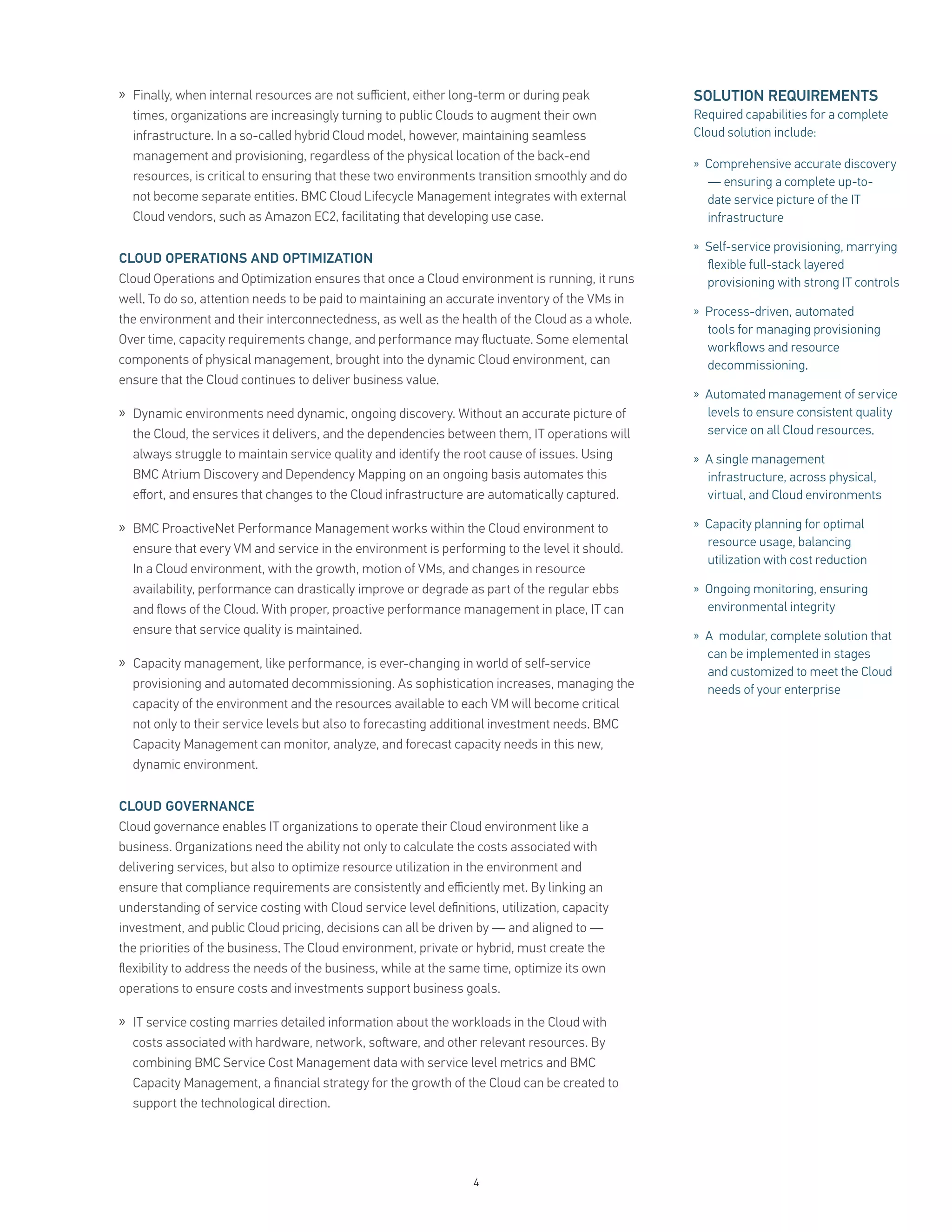 » Finally, when internal resources are not suﬃcient, either long-term or during peak            SOLUTION REQUIREMENTS
  times, organizations are increasingly turning to public Clouds to augment their own           Required capabilities for a complete
  infrastructure. In a so-called hybrid Cloud model, however, maintaining seamless              Cloud solution include:
  management and provisioning, regardless of the physical location of the back-end
                                                                                                » Comprehensive accurate discovery
  resources, is critical to ensuring that these two environments transition smoothly and do       — ensuring a complete up-to-
  not become separate entities. BMC Cloud Lifecycle Management integrates with external           date service picture of the IT
  Cloud vendors, such as Amazon EC2, facilitating that developing use case.                       infrastructure

                                                                                                » Self-service provisioning, marrying
CLOUD OPERATIONS AND OPTIMIZATION                                                                 ﬂexible full-stack layered
Cloud Operations and Optimization ensures that once a Cloud environment is running, it runs       provisioning with strong IT controls
well. To do so, attention needs to be paid to maintaining an accurate inventory of the VMs in
                                                                                                » Process-driven, automated
the environment and their interconnectedness, as well as the health of the Cloud as a whole.
                                                                                                  tools for managing provisioning
Over time, capacity requirements change, and performance may ﬂuctuate. Some elemental
                                                                                                  workﬂows and resource
components of physical management, brought into the dynamic Cloud environment, can                decommissioning.
ensure that the Cloud continues to deliver business value.
                                                                                                » Automated management of service
» Dynamic environments need dynamic, ongoing discovery. Without an accurate picture of            levels to ensure consistent quality
  the Cloud, the services it delivers, and the dependencies between them, IT operations will      service on all Cloud resources.
  always struggle to maintain service quality and identify the root cause of issues. Using      » A single management
  BMC Atrium Discovery and Dependency Mapping on an ongoing basis automates this                  infrastructure, across physical,
  eﬀort, and ensures that changes to the Cloud infrastructure are automatically captured.         virtual, and Cloud environments

» BMC ProactiveNet Performance Management works within the Cloud environment to                 » Capacity planning for optimal
                                                                                                  resource usage, balancing
  ensure that every VM and service in the environment is performing to the level it should.
                                                                                                  utilization with cost reduction
  In a Cloud environment, with the growth, motion of VMs, and changes in resource
  availability, performance can drastically improve or degrade as part of the regular ebbs      » Ongoing monitoring, ensuring
  and ﬂows of the Cloud. With proper, proactive performance management in place, IT can           environmental integrity
  ensure that service quality is maintained.                                                    » A modular, complete solution that
                                                                                                  can be implemented in stages
» Capacity management, like performance, is ever-changing in world of self-service
                                                                                                  and customized to meet the Cloud
  provisioning and automated decommissioning. As sophistication increases, managing the           needs of your enterprise
  capacity of the environment and the resources available to each VM will become critical
  not only to their service levels but also to forecasting additional investment needs. BMC
  Capacity Management can monitor, analyze, and forecast capacity needs in this new,
  dynamic environment.


CLOUD GOVERNANCE
Cloud governance enables IT organizations to operate their Cloud environment like a
business. Organizations need the ability not only to calculate the costs associated with
delivering services, but also to optimize resource utilization in the environment and
ensure that compliance requirements are consistently and eﬃciently met. By linking an
understanding of service costing with Cloud service level deﬁnitions, utilization, capacity
investment, and public Cloud pricing, decisions can all be driven by — and aligned to —
the priorities of the business. The Cloud environment, private or hybrid, must create the
ﬂexibility to address the needs of the business, while at the same time, optimize its own
operations to ensure costs and investments support business goals.

» IT service costing marries detailed information about the workloads in the Cloud with
  costs associated with hardware, network, so ware, and other relevant resources. By
  combining BMC Service Cost Management data with service level metrics and BMC
  Capacity Management, a ﬁnancial strategy for the growth of the Cloud can be created to
  support the technological direction.




                                                                 4
 