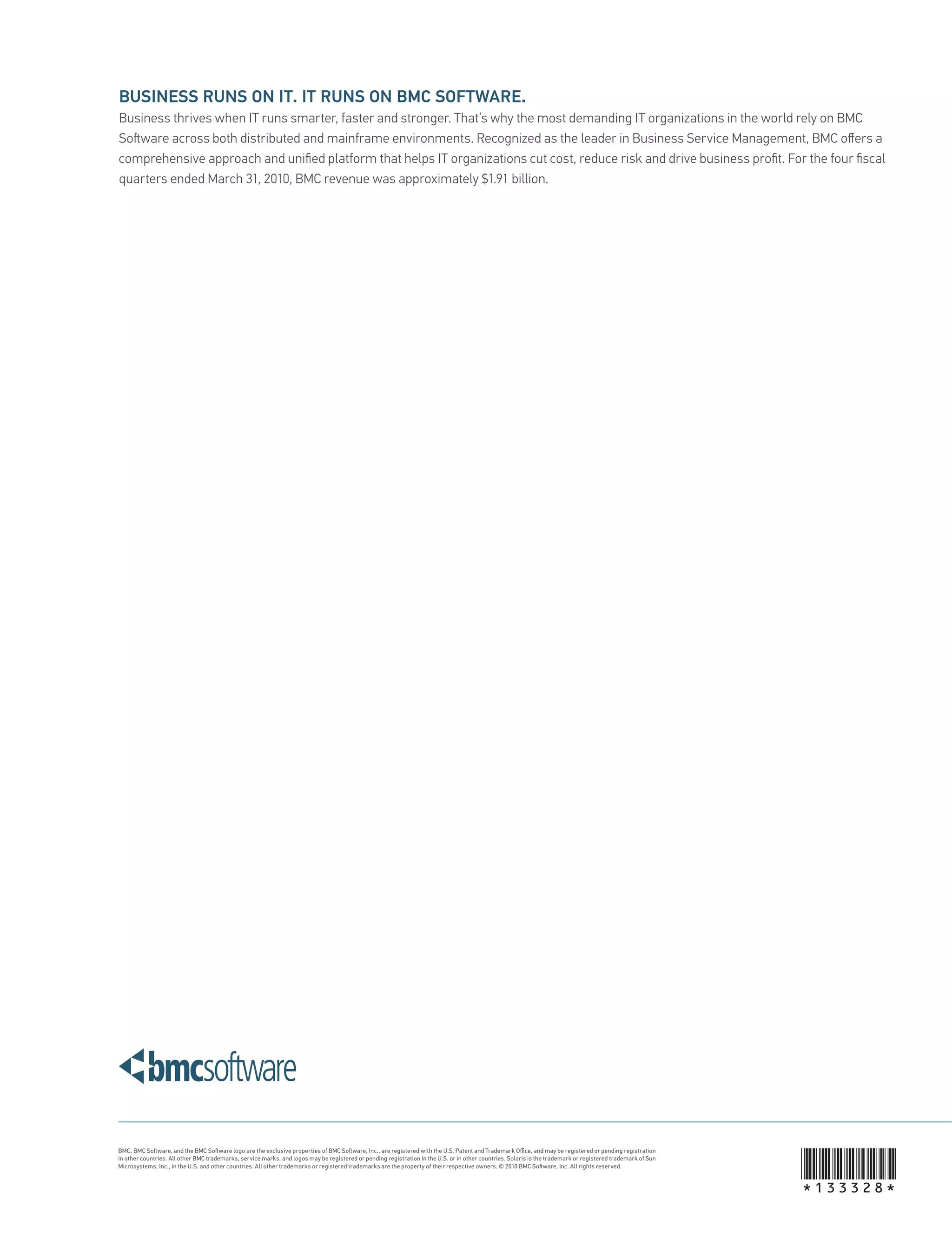 BUSINESS RUNS ON IT. IT RUNS ON BMC SOFTWARE.
Business thrives when IT runs smarter, faster and stronger. That’s why the most demanding IT organizations in the world rely on BMC
So ware across both distributed and mainframe environments. Recognized as the leader in Business Service Management, BMC oﬀers a
comprehensive approach and uniﬁed platform that helps IT organizations cut cost, reduce risk and drive business proﬁt. For the four ﬁscal
quarters ended March 31, 2010, BMC revenue was approximately $1.91 billion.




                                                                                                                                                                                                              *133328*
BMC, BMC So ware, and the BMC So ware logo are the exclusive properties of BMC So ware, Inc., are registered with the U.S. Patent and Trademark Oﬃ ce, and may be registered or pending registration
in other countries. All other BMC trademarks, service marks, and logos may be registered or pending registration in the U.S. or in other countries. Solaris is the trademark or registered trademark of Sun
Microsystems, Inc., in the U.S. and other countries. All other trademarks or registered trademarks are the property of their respective owners. © 2010 BMC So ware, Inc. All rights reserved.
 