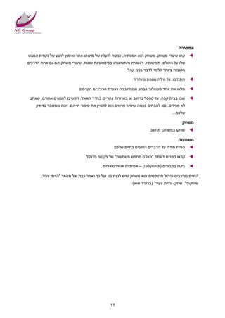 ‫אמפתיה‬
‫קחו שעורי משחק. משחק הוא אמפתיה, כניסה לנעליו של מישהו אחר ואימוץ לרגע של נקודת המבט‬         ‫‪‬‬
‫שלו על העולם, תפישותיו, רגשותיו והתנהגותו בסיטואציות שונות. שעורי משחק הם גם אחת הדרכים‬
                                                        ‫הטובות ביותר ללמד לדבר בפני קהל‬

                                                           ‫התנדבו. כל מילה נוספת מיותרת‬      ‫‪‬‬

                            ‫מלאו את אחד משאלוני אבחון אנטליגנציה רגשית הרציניים הקיימים‬      ‫‪‬‬

 ‫שבו בבית קפה, על ספסל ברחוב או בארוחת צהריים בחדר האוכל. הקשיבו לאנשים אחרים, שאתם‬          ‫‪‬‬
    ‫לא מכירים. נסו להבחים בכמה שיותר פרטים ונסו לדמיין את סיפור חייהם. זכרו שמדובר בדמיון‬
                                                                                  ‫שלכם...‬

                                                                                        ‫משחק‬
                                                                     ‫שחקו במשחקי מחשב‬        ‫‪‬‬

                                                                                      ‫משמעות‬
                                                ‫הכירו תודה על הדברים הטובים בחיים שלכם‬       ‫‪‬‬

                                ‫קראו ספרים דוגמת "האדם מחפש משמעות" של ויקטור פרנקל‬          ‫‪‬‬

                                          ‫בקרו במבוכים )‪ – (Labyrinth‬אמיתיים או וירטואליים‬   ‫‪‬‬

       ‫החיים מורכבים וניהול פרויקטים הוא משחק שיש לנצח בו. ועל כך נאמר כבר: אל תאמר "הייתי צעיר.‬
                                                           ‫שיחקתי". שחק- והיית צעיר" )ברנרד שאו(‬




                                              ‫11‬
 