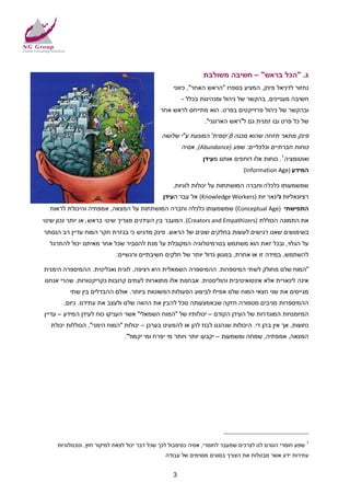 ‫ג. "הכל בראש" – חשיבה משולבת‬
                                                   ‫נחזור לדניאל פינק, המציע בספרו "הראש האחר", כיווני‬
                                                       ‫חשיבה מעניינים, בהקשר של ניהול ומנהיגות בכלל -‬
                                              ‫ובהקשר של ניהול פרוייקטים בפרט. הוא מתייחס לראש אחר‬
                                                                ‫של כל פרט ובו זמנית גם ל"ראש הארגוני".‬

                                              ‫פינק מתאר תזוזה שהוא מכנה ' ֵיסמית' המונעת ע"י שלושה‬
                                                                     ‫ס‬
                                                       ‫כוחות חברתיים וכלכליים: שפע )‪ ,(Abundance‬אסיה‬
                                                               ‫ואוטומציה1. כוחות אלו דוחפים אותנו מעידן‬
                                                                               ‫המידע )‪(Information Age‬‬

                                                   ‫שמשמעותו כלכלה וחברה המושתתות על יכולות לוגיות,‬
                                               ‫ִיות )‪ (Knowledge Workers‬אל עבר העידן‬
                                                                                   ‫רציונאליות לינאר‬
                                                                                        ‫ו‬
  ‫התפישתי )‪ (Conceptual Age‬שמשמעותו כלכלה וחברה המושתתות על המצאה, אמפתיה והיכולת לראות‬
‫את התמונה הכוללת )‪ .(Creators and Empathizers‬המעבר בין העידנים מצריך שינוי בראש, או יותר נכון שינוי‬
‫בשימושים שאנו רגישים לעשות בחלקים שונים של הראש. פינק מדגיש כי בגזרת חקר המוח עדיין רב הנסתר‬
  ‫על הגלוי, ובכל זאת הוא משתמש בטרמינולוגיה המקובלת על מנת להסביר שכל אחר מאיתנו יכול להתרגל‬
                            ‫להשתמש, במידה זו או אחרת, במגוון גדול יותר של חלקים חשיבתיים ורגשיים:‬

‫"המוח שלנו מחולק לשתי המיספרות. ההמיספרה השמאלית היא רציפה, לוגית ואנליטית. ההמיספרה הימנית‬
 ‫אינה לינארית אלא אינטואיטיבית והוליסטית. אבחנות אלו מתוארות לעתים קרובות כקריקטורות, שהרי אנחנו‬
          ‫מגייסים את שני חצאי המוח שלנו אפילו לביצוע הפעולות הפשוטות ביותר. אולם ההבדלים בין שתי‬
        ‫ההמיספרות מניבים מטפורה חזקה שבאמצעותה נוכל להבין את ההווה שלנו ולעצב את עתידנו. כיום,‬
‫המיומנויות המוגדרות של העידן הקודם – יכולותיו של "המוח השמאלי" אשר העניקו כוח לעידן המידע – עדיין‬
   ‫נחוצות, אך אין בהן די. היכולות שנהגנו לבוז להן או להמעיט בערכן – יכולות "המוח הימני", הכוללות יכולת‬
                               ‫המצאה, אמפתיה, שמחה ומשמעות – יקבעו יותר ויותר מי יפרח ומי יקמול".‬




     ‫1 שפע חומרי הגורם לנו לצרכים שמעבר לחומרי, אסיה כסימבול לכך שכל דבר יכול לצאת למיקור חוץ, וטכנולוגיות‬
                                                ‫עתירות ידע אשר מבטלות את הצורך בסוגים מסוימים של עבודה‬


                                                   ‫3‬
 