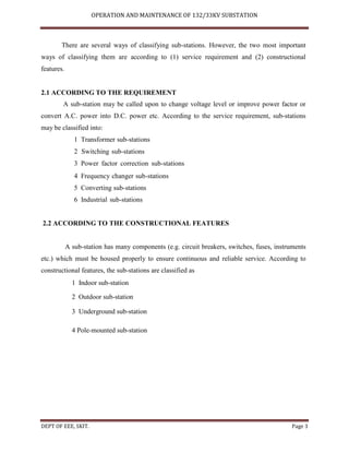 OPERATION AND MAINTENANCE OF 132/33KV SUBSTATION
DEPT OF EEE, SKIT. Page 3
There are several ways of classifying sub-stations. However, the two most important
ways of classifying them are according to (1) service requirement and (2) constructional
features.
2.1 ACCORDING TO THE REQUIREMENT
A sub-station may be called upon to change voltage level or improve power factor or
convert A.C. power into D.C. power etc. According to the service requirement, sub-stations
may be classified into:
1 Transformer sub-stations
2 Switching sub-stations
3 Power factor correction sub-stations
4 Frequency changer sub-stations
5 Converting sub-stations
6 Industrial sub-stations
2.2 ACCORDING TO THE CONSTRUCTIONAL FEATURES
A sub-station has many components (e.g. circuit breakers, switches, fuses, instruments
etc.) which must be housed properly to ensure continuous and reliable service. According to
constructional features, the sub-stations are classified as
 Indoor sub-station
2 Outdoor sub-station
 Underground sub-station
 Pole-mounted sub-station
 
