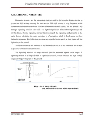 OPERATION AND MAINTENANCE OF 132/33KV SUBSTATION
DEPT OF EEE, SKIT. Page 5
4.1 LIGHTENING ARRESTERS
Lightening arresters are the instruments that are used in the incoming feeders so that to
prevent the high voltage entering the main station. This high voltage is very dangerous to the
instruments used in the substation. Even the instruments are very costly, so to prevent any
damage lightening arresters are used. The lightening arresters do not let the lightening to fall
on the station. If some lightening occurs the arrestors pull the lightening and ground it to the
earth. In any substation the main important is of protection which is firstly done by these
lightening arrestors. The lightening arresters are grounded to the earth so that it can pull the
lightening to the ground.
These are located at the entrance of the transmission line in to the substation and as near
as possible to the transformer terminals.
The lightning arresters or surge diverters provide protection against such surges. A
lightning arrester or a surge diverter is a protective device, which conducts the high voltage
surges on the power system to the ground.
Fig.4.1.1.1 (i) Surge Diverter
(ii)Characteristics of The Non Linear Resister
 