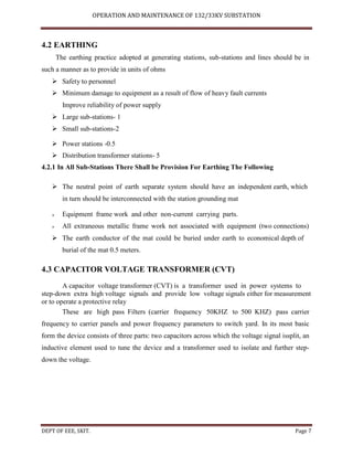 OPERATION AND MAINTENANCE OF 132/33KV SUBSTATION
DEPT OF EEE, SKIT. Page 7
4.2 EARTHING
The earthing practice adopted at generating stations, sub-stations and lines should be in
such a manner as to provide in units of ohms
 Safety to personnel
 Minimum damage to equipment as a result of flow of heavy fault currents
Improve reliability of power supply
 Large sub-stations- 1
 Small sub-stations-2
 Power stations -0.5
 Distribution transformer stations- 5
4.2.1 In All Sub-Stations There Shall be Provision For Earthing The Following
 The neutral point of earth separate system should have an independent earth, which
in turn should be interconnected with the station grounding mat
 Equipment frame work and other non-current carrying parts.
 All extraneous metallic frame work not associated with equipment (two connections)
 The earth conductor of the mat could be buried under earth to economical depth of
burial of the mat 0.5 meters.
4.3 CAPACITOR VOLTAGE TRANSFORMER (CVT)
A capacitor voltage transformer (CVT) is a transformer used in power systems to
step-down extra high voltage signals and provide low voltage signals either for measurement
or to operate a protective relay
These are high pass Filters (carrier frequency 50KHZ to 500 KHZ) pass carrier
frequency to carrier panels and power frequency parameters to switch yard. In its most basic
form the device consists of three parts: two capacitors across which the voltage signal issplit, an
inductive element used to tune the device and a transformer used to isolate and further step-
down the voltage.
 