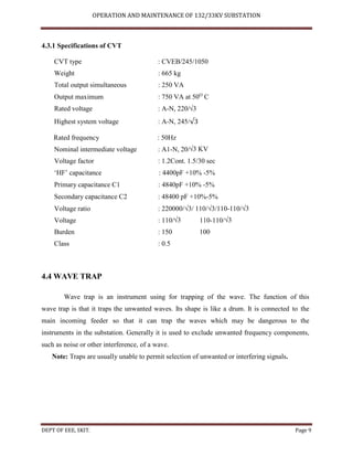 OPERATION AND MAINTENANCE OF 132/33KV SUBSTATION
DEPT OF EEE, SKIT. Page 9
4.3.1 Specifications of CVT
CVT type : CVEB/245/1050
Weight : 665 kg
Total output simultaneous : 250 VA
Output maximum : 750 VA at 50O
C
Rated voltage : A-N, 220/√3
Highest system voltage : A-N, 245/√3
Rated frequency : 50Hz
Nominal intermediate voltage : A1-N, 20/√3 KV
Voltage factor : 1.2Cont. 1.5/30 sec
‘HF’ capacitance : 4400pF +10% -5%
Primary capacitance C1 : 4840pF +10% -5%
Secondary capacitance C2 : 48400 pF +10%-5%
Voltage ratio : 220000/√3/ 110/√3/110-110/√3
Voltage : 110/√3 110-110/√3
Burden : 150 100
Class : 0.5
4.4 WAVE TRAP
Wave trap is an instrument using for trapping of the wave. The function of this
wave trap is that it traps the unwanted waves. Its shape is like a drum. It is connected to the
main incoming feeder so that it can trap the waves which may be dangerous to the
instruments in the substation. Generally it is used to exclude unwanted frequency components,
such as noise or other interference, of a wave.
Note: Traps are usually unable to permit selection of unwanted or interfering signals.
 