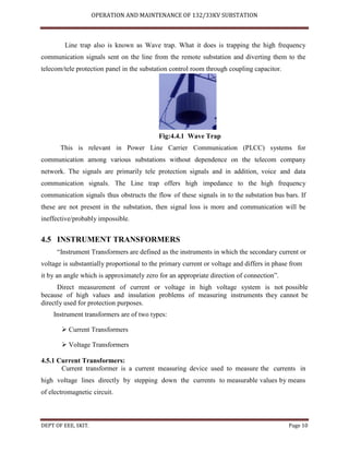 OPERATION AND MAINTENANCE OF 132/33KV SUBSTATION
DEPT OF EEE, SKIT. Page 10
Line trap also is known as Wave trap. What it does is trapping the high frequency
communication signals sent on the line from the remote substation and diverting them to the
telecom/tele protection panel in the substation control room through coupling capacitor.
Fig:4.4.1 Wave Trap
This is relevant in Power Line Carrier Communication (PLCC) systems for
communication among various substations without dependence on the telecom company
network. The signals are primarily tele protection signals and in addition, voice and data
communication signals. The Line trap offers high impedance to the high frequency
communication signals thus obstructs the flow of these signals in to the substation bus bars. If
these are not present in the substation, then signal loss is more and communication will be
ineffective/probably impossible.
4.5 INSTRUMENT TRANSFORMERS
“Instrument Transformers are defined as the instruments in which the secondary current or
voltage is substantially proportional to the primary current or voltage and differs in phase from
it by an angle which is approximately zero for an appropriate direction of connection”.
Direct measurement of current or voltage in high voltage system is not possible
because of high values and insulation problems of measuring instruments they cannot be
directly used for protection purposes.
Instrument transformers are of two types:
 Current Transformers
 Voltage Transformers
4.5.1 Current Transformers:
Current transformer is a current measuring device used to measure the currents in
high voltage lines directly by stepping down the currents to measurable values by means
of electromagnetic circuit.
 