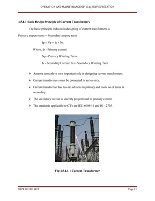 OPERATION AND MAINTENANCE OF 132/33KV SUBSTATION
DEPT OF EEE, SKIT. Page 11
4.5.1.1 Basic Design Principle of Current Transformers
The basic principle induced in designing of current transformers is
Primary ampere turns = Secondary ampere turns
Ip  Np = Is  Ns
Where, Ip - Primary current
Np - Primary Winding Turns
Is - Secondary Current; Ns - Secondary Winding Turn
 Ampere turns plays very important role in designing current transformers.
 Current transformers must be connected in series only.
 Current transformer has less no of turns in primary and more no of turns in
secondary.
 The secondary current is directly proportional to primary current.
 The standards applicable to CT's are IEC-60044-1 and IS – 2705.
Fig:4.5.1.1.1 Current Transformer
 
