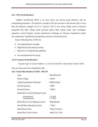 OPERATION AND MAINTENANCE OF 132/33KV SUBSTATION
DEPT OF EEE, SKIT. Page 18
4.6.1 SF6 Circuit Breakers
Sulphur hexafluoride (SF6) is an inert, heavy gas having good dielectric and arc
extinguishing properties. The dielectric strength of the gas increases with pressure and is more
than the dielectric strength of oil at 3 kg/cm2. SF6 is now being widely used in electrical
equipment like high voltage metal enclosed cables; high voltage metal clad switchgear,
capacitors, circuit breakers, current transformers, bushings, etc. The gas is liquefied at certain
low temperature, liquidification temperature increases with the pressure.
Some of the properties of SF6 are,
 Very high dielectric strength
 High thermal and chemical inertia
 Superior arc extinguishing capability

 Low decomposition by arcing
4.6.2 Vacuum Circuit Breakers
Vacuum type of circuit breakers is used for small KV rated stations below 33KV.
They are only used in low distribution side.
4.6.3 Name Plate Details of 132KV SF6 CB
Type : 200-SFM-40A
Rated Voltage : 145KV
Lightining Impulse Withstand : 650KV(Peak)
Rated Frequency : 50HZ
Normal Current : 1600A
Rated Short Circuit Breaking Current
Symmetrical : 31.5KA
Asymmetrical : 37.2KA
Rated Short Circuit Making Current : 80KA(Peak)
Out-Of-Phase Breaking Current : 7.9KA
Rated Break Time : 60ms(3 Cycles)
Rated Short Time Current : 40KA For 3 Sec
 
