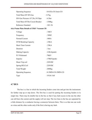 OPERATION AND MAINTENANCE OF 132/33KV SUBSTATION
DEPT OF EEE, SKIT. Page 19
Operating Sequence : 0-0.03s-C0-3min-CO
Total Mass OF SF6 Gas : 8.7kg
SF6 Gas Pressure AT 20c,1013hpa : 6.3bar
Total Mass Of The Circuit Breaker : 1300kg
Reference Standard : IEC-56
4.6.4 Name Plate Details of 33KV Vacuum CB
Voltage : 36KV
Frequency : 50HZ
Normal Current : 800A
SYM Breaking Capacity : 25KA
Short Time Current : 25KA
Duration : 3sec
Making Capacity : 63KA(peak)
P.F Withstand : 70KV
Impulse : 170KV(peak)
Shunt Trip coil : 220VDC
Spring RELCoil : 220VDC
Total Weight : 2000kg
Operating Sequence : 0-3MIN-CO-3MIN-CO
Type : VN36 3AF
4.7 BUS
The bus is a line in which the incoming feeders come into and get into the instruments
for further step up or step down. The first bus is used for putting the incoming feeders in la
single line. There may be double line in the bus so that if any fault occurs in the one the other
can still have the current and the supply will not stop. The two lines in the bus are separated by
a little distance by a conductor having a connector between them. This is so that one can work
at a time and the other works only if the first is having any fault.
 