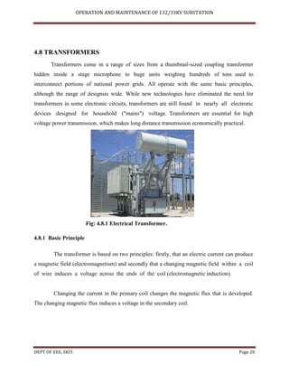 OPERATION AND MAINTENANCE OF 132/33KV SUBSTATION
DEPT OF EEE, SKIT. Page 20
4.8 TRANSFORMERS
Transformers come in a range of sizes from a thumbnail-sized coupling transformer
hidden inside a stage microphone to huge units weighing hundreds of tons used to
interconnect portions of national power grids. All operate with the same basic principles,
although the range of designsis wide. While new technologies have eliminated the need for
transformers in some electronic circuits, transformers are still found in nearly all electronic
devices designed for household ("mains") voltage. Transformers are essential for high
voltage power transmission, which makes long distance transmission economically practical.
Fig: 4.8.1 Electrical Transformer.
4.8.1 Basic Principle
The transformer is based on two principles: firstly, that an electric current can produce
a magnetic field (electromagnetism) and secondly that a changing magnetic field within a coil
of wire induces a voltage across the ends of the coil (electromagnetic induction).
Changing the current in the primary coil changes the magnetic flux that is developed.
The changing magnetic flux induces a voltage in the secondary coil.
 