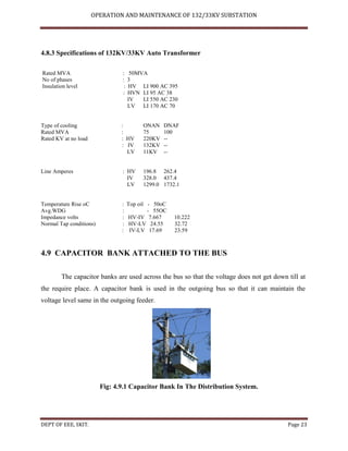 OPERATION AND MAINTENANCE OF 132/33KV SUBSTATION
DEPT OF EEE, SKIT. Page 23
4.8.3 Specifications of 132KV/33KV Auto Transformer
Rated MVA : 50MVA
No of phases : 3
Insulation level : HV LI 900 AC 395
: HVN LI 95 AC 38
IV LI 550 AC 230
LV LI 170 AC 70
Type of cooling : ONAN DNAF
Rated MVA : 75 100
Rated KV at no load : HV 220KV --
: IV 132KV --
LV 11KV --
Line Amperes : HV 196.8 262.4
IV 328.0 437.4
LV 1299.0 1732.1
Temperature Rise oC : Top oil - 50oC
Avg.WDG : - 55OC
Impedance volts : HV-IV 7.667 10.222
Normal Tap conditions) : HV-LV 24.55 32.72
: IV-LV 17.69 23.59
4.9 CAPACITOR BANK ATTACHED TO THE BUS
The capacitor banks are used across the bus so that the voltage does not get down till at
the require place. A capacitor bank is used in the outgoing bus so that it can maintain the
voltage level same in the outgoing feeder.
Fig: 4.9.1 Capacitor Bank In The Distribution System.
 