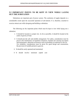 OPERATION AND MAINTENANCE OF 132/33KV SUBSTATION
DEPT OF EEE, SKIT. Page 26
5.3 IMPORTANT POINTS TO BE KEPT IN VIEW WHILE LAYING
OUT THE SUBSTATION
Substations are important part of power system. The continuity of supply depends to a
considerable extent upon the successful operation of sub-stations. It is, therefore, essential to
exercise utmost care while designing and building a substation.
The following are the important points which must be kept in view while laying out a
substation:
 It should be located at a proper site. As far as possible, it should be located at the
centre of gravity of load.
 It should provide safe and reliable arrangement. For safety, consideration must be
given to the maintenance of regulation clearances, facilities for carrying out repairs
and maintenance, abnormal occurrences such as possibility of explosion or fire etc.
For reliability, consideration must be given for good design and construction,
the provision of suitable protective gear etc.
 It should be easily operated and maintained.
 It should involve minimum capital cost
 