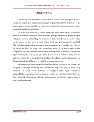 OPERATION AND MAINTENANCE OF 132/33KV SUBSTATION
DEPT OF EEE, SKIT. Page 27
CONCLUSION
Transmission and distribution stations exist at various scales throughout a power
system. In general, they represent an interface between different levels or sections of the
power system, with the capability to switch or reconfigure the connections among various
transmission and distribution lines.
The major stations include a control room from which operations are coordinated.
Smaller distribution substations follow the same principle of receiving power at higher
voltage on one side and sending out a number of distribution feeders at lower voltage
on the other, but they serve a more limited local area and are generally unstaffed.
The central component of the substation is the transformer, as it provides the effective
in enface between the high- and low-voltage parts of the system. Other crucial
components are circuit breakers and switches. Breakers serve as protective devices that
open automatically in the event of a fault, that is, when a protective relay indicates
excessive current due to some abnormal condition. Switches are control devices that can
be opened or closed deliberately to establish or break a connection.
An important difference between circuit breakers and switches is that breakers are
designed to interrupt abnormally high currents (as they occur only in those very
situations for which circuit protection is needed), whereas regular switches are
designed to be operable under normal currents. Breakers are placed on both the high- and
low-voltage side of transformers. Finally, substations may also include capacitor banks to
provide voltage support
 