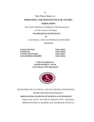 A
Mini Project Report on
OPERATION AND MAINTENANCE OF 132/33KV
SUBSTATION
Mini Project Submitted in Fulfillment of The Requirements
For The Award of The Degree
BACHELOR OF TECHNOLOGY
IN
ELECTRICAL AND ELECTRONICS ENGINEERING
Submitted By
G.RAVI KUMAR 116U1A0213
R.TRIVENI 116U1A0242
I.VENKATESWARLU 116U1A0217
G.RAJASHEKAR REDDY 116U1A0216
1
Under the guidance of
Ms.R.RAMADEVI B.Tech
Asst.Professor, EEE Department
DEPARTMENT OF ELECTRICAL AND ELECTRONICS ENGINEERING
SreeKavitha Educational Society’s
SREE KAVITHA INSTITUTE OF SCIENCE & TECHNOLOGY
(Approved by AICTE –New Delhi & Affiliated to JNTU- Hyderabad )
KRISHNAPURAM (V), MADHIRA (M), KHAMMAM-507203(T.S)
 