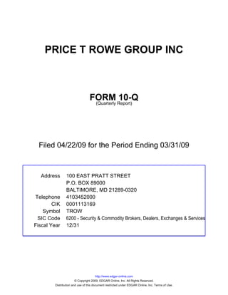 PRICE T ROWE GROUP INC



                                 FORM Report)10-Q
                                  (Quarterly




  Filed 04/22/09 for the Period Ending 03/31/09



  Address       100 EAST PRATT STREET
                P.O. BOX 89000
                BALTIMORE, MD 21289-0320
Telephone       4103452000
        CIK     0001113169
    Symbol      TROW
 SIC Code       6200 - Security & Commodity Brokers, Dealers, Exchanges & Services
Fiscal Year     12/31




                                       http://www.edgar-online.com
                       © Copyright 2009, EDGAR Online, Inc. All Rights Reserved.
        Distribution and use of this document restricted under EDGAR Online, Inc. Terms of Use.
 