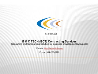 B & C TECH (BCT) Contracting Services
Consulting and Outsourcing Solution for Business Development & Support
Website: http://bctechinfo.com
Phone: 954-258-0270
B & C TECH, LLC
 