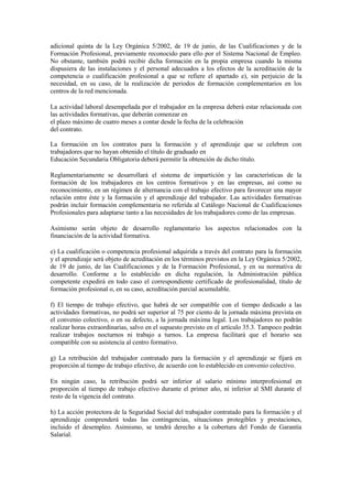 adicional quinta de la Ley Orgánica 5/2002, de 19 de junio, de las Cualificaciones y de la
Formación Profesional, previamente reconocido para ello por el Sistema Nacional de Empleo.
No obstante, también podrá recibir dicha formación en la propia empresa cuando la misma
dispusiera de las instalaciones y el personal adecuados a los efectos de la acreditación de la
competencia o cualificación profesional a que se refiere el apartado e), sin perjuicio de la
necesidad, en su caso, de la realización de periodos de formación complementarios en los
centros de la red mencionada.

La actividad laboral desempeñada por el trabajador en la empresa deberá estar relacionada con
las actividades formativas, que deberán comenzar en
el plazo máximo de cuatro meses a contar desde la fecha de la celebración
del contrato.

La formación en los contratos para la formación y el aprendizaje que se celebren con
trabajadores que no hayan obtenido el título de graduado en
Educación Secundaria Obligatoria deberá permitir la obtención de dicho título.

Reglamentariamente se desarrollará el sistema de impartición y las características de la
formación de los trabajadores en los centros formativos y en las empresas, así como su
reconocimiento, en un régimen de alternancia con el trabajo efectivo para favorecer una mayor
relación entre éste y la formación y el aprendizaje del trabajador. Las actividades formativas
podrán incluir formación complementaria no referida al Catálogo Nacional de Cualificaciones
Profesionales para adaptarse tanto a las necesidades de los trabajadores como de las empresas.

Asimismo serán objeto de desarrollo reglamentario los aspectos relacionados con la
financiación de la actividad formativa.

e) La cualificación o competencia profesional adquirida a través del contrato para la formación
y el aprendizaje será objeto de acreditación en los términos previstos en la Ley Orgánica 5/2002,
de 19 de junio, de las Cualificaciones y de la Formación Profesional, y en su normativa de
desarrollo. Conforme a lo establecido en dicha regulación, la Administración pública
competente expedirá en todo caso el correspondiente certificado de profesionalidad, título de
formación profesional o, en su caso, acreditación parcial acumulable.

f) El tiempo de trabajo efectivo, que habrá de ser compatible con el tiempo dedicado a las
actividades formativas, no podrá ser superior al 75 por ciento de la jornada máxima prevista en
el convenio colectivo, o en su defecto, a la jornada máxima legal. Los trabajadores no podrán
realizar horas extraordinarias, salvo en el supuesto previsto en el artículo 35.3. Tampoco podrán
realizar trabajos nocturnos ni trabajo a turnos. La empresa facilitará que el horario sea
compatible con su asistencia al centro formativo.

g) La retribución del trabajador contratado para la formación y el aprendizaje se fijará en
proporción al tiempo de trabajo efectivo, de acuerdo con lo establecido en convenio colectivo.

En ningún caso, la retribución podrá ser inferior al salario mínimo interprofesional en
proporción al tiempo de trabajo efectivo durante el primer año, ni inferior al SMI durante el
resto de la vigencia del contrato.

h) La acción protectora de la Seguridad Social del trabajador contratado para la formación y el
aprendizaje comprenderá todas las contingencias, situaciones protegibles y prestaciones,
incluido el desempleo. Asimismo, se tendrá derecho a la cobertura del Fondo de Garantía
Salarial.
 