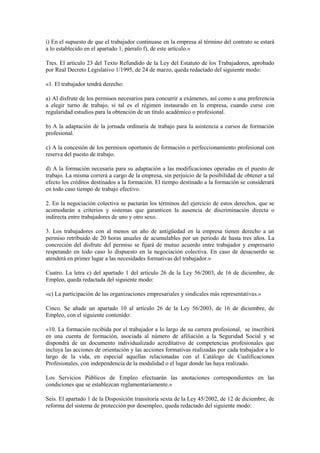 i) En el supuesto de que el trabajador continuase en la empresa al término del contrato se estará
a lo establecido en el apartado 1, párrafo f), de este artículo.»

Tres. El artículo 23 del Texto Refundido de la Ley del Estatuto de los Trabajadores, aprobado
por Real Decreto Legislativo 1/1995, de 24 de marzo, queda redactado del siguiente modo:

«1. El trabajador tendrá derecho:

a) Al disfrute de los permisos necesarios para concurrir a exámenes, así como a una preferencia
a elegir turno de trabajo, si tal es el régimen instaurado en la empresa, cuando curse con
regularidad estudios para la obtención de un título académico o profesional.

b) A la adaptación de la jornada ordinaria de trabajo para la asistencia a cursos de formación
profesional.

c) A la concesión de los permisos oportunos de formación o perfeccionamiento profesional con
reserva del puesto de trabajo.

d) A la formación necesaria para su adaptación a las modificaciones operadas en el puesto de
trabajo. La misma correrá a cargo de la empresa, sin perjuicio de la posibilidad de obtener a tal
efecto los créditos destinados a la formación. El tiempo destinado a la formación se considerará
en todo caso tiempo de trabajo efectivo.

2. En la negociación colectiva se pactarán los términos del ejercicio de estos derechos, que se
acomodarán a criterios y sistemas que garanticen la ausencia de discriminación directa o
indirecta entre trabajadores de uno y otro sexo.

3. Los trabajadores con al menos un año de antigüedad en la empresa tienen derecho a un
permiso retribuido de 20 horas anuales de acumulables por un periodo de hasta tres años. La
concreción del disfrute del permiso se fijará de mutuo acuerdo entre trabajador y empresario
respetando en todo caso lo dispuesto en la negociación colectiva. En caso de desacuerdo se
atenderá en primer lugar a las necesidades formativas del trabajador.»

Cuatro. La letra c) del apartado 1 del artículo 26 de la Ley 56/2003, de 16 de diciembre, de
Empleo, queda redactada del siguiente modo:

«c) La participación de las organizaciones empresariales y sindicales más representativas.»

Cinco. Se añade un apartado 10 al artículo 26 de la Ley 56/2003, de 16 de diciembre, de
Empleo, con el siguiente contenido:

«10. La formación recibida por el trabajador a lo largo de su carrera profesional, se inscribirá
en una cuenta de formación, asociada al número de afiliación a la Seguridad Social y se
dispondrá de un documento individualizado acreditativo de competencias profesionales que
incluya las acciones de orientación y las acciones formativas realizadas por cada trabajador a lo
largo de la vida, en especial aquellas relacionadas con el Catálogo de Cualificaciones
Profesionales, con independencia de la modalidad o el lugar donde las haya realizado.

Los Servicios Públicos de Empleo efectuarán las anotaciones correspondientes en las
condiciones que se establezcan reglamentariamente.»

Seis. El apartado 1 de la Disposición transitoria sexta de la Ley 45/2002, de 12 de diciembre, de
reforma del sistema de protección por desempleo, queda redactado del siguiente modo:
 