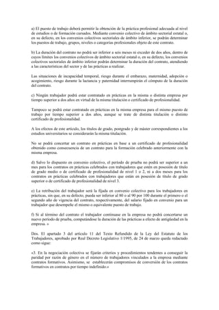 a) El puesto de trabajo deberá permitir la obtención de la práctica profesional adecuada al nivel
de estudios o de formación cursados. Mediante convenio colectivo de ámbito sectorial estatal o,
en su defecto, en los convenios colectivos sectoriales de ámbito inferior, se podrán determinar
los puestos de trabajo, grupos, niveles o categorías profesionales objeto de este contrato.

b) La duración del contrato no podrá ser inferior a seis meses ni exceder de dos años, dentro de
cuyos límites los convenios colectivos de ámbito sectorial estatal o, en su defecto, los convenios
colectivos sectoriales de ámbito inferior podrán determinar la duración del contrato, atendiendo
a las características del sector y de las prácticas a realizar.

Las situaciones de incapacidad temporal, riesgo durante el embarazo, maternidad, adopción o
acogimiento, riesgo durante la lactancia y paternidad interrumpirán el cómputo de la duración
del contrato.

c) Ningún trabajador podrá estar contratado en prácticas en la misma o distinta empresa por
tiempo superior a dos años en virtud de la misma titulación o certificado de profesionalidad.

Tampoco se podrá estar contratado en prácticas en la misma empresa para el mismo puesto de
trabajo por tiempo superior a dos años, aunque se trate de distinta titulación o distinto
certificado de profesionalidad.

A los efectos de este artículo, los títulos de grado, postgrado y de máster correspondientes a los
estudios universitarios se considerarán la misma titulación.

No se podrá concertar un contrato en prácticas en base a un certificado de profesionalidad
obtenido como consecuencia de un contrato para la formación celebrado anteriormente con la
misma empresa.

d) Salvo lo dispuesto en convenio colectivo, el período de prueba no podrá ser superior a un
mes para los contratos en prácticas celebrados con trabajadores que estén en posesión de título
de grado medio o de certificado de profesionalidad de nivel 1 o 2, ni a dos meses para los
contratos en prácticas celebrados con trabajadores que están en posesión de título de grado
superior o de certificado de profesionalidad de nivel 3.

e) La retribución del trabajador será la fijada en convenio colectivo para los trabajadores en
prácticas, sin que, en su defecto, pueda ser inferior al 80 o al 90 por 100 durante el primero o el
segundo año de vigencia del contrato, respectivamente, del salario fijado en convenio para un
trabajador que desempeñe el mismo o equivalente puesto de trabajo.

f) Si al término del contrato el trabajador continuase en la empresa no podrá concertarse un
nuevo período de prueba, computándose la duración de las prácticas a efecto de antigüedad en la
empresa. »

Dos. El apartado 3 del artículo 11 del Texto Refundido de la Ley del Estatuto de los
Trabajadores, aprobado por Real Decreto Legislativo 1/1995, de 24 de marzo queda redactado
como sigue:

«3. En la negociación colectiva se fijarán criterios y procedimientos tendentes a conseguir la
paridad por razón de género en el número de trabajadores vinculados a la empresa mediante
contratos formativos. Asimismo, se establecerán compromisos de conversión de los contratos
formativos en contratos por tiempo indefinido.»
 