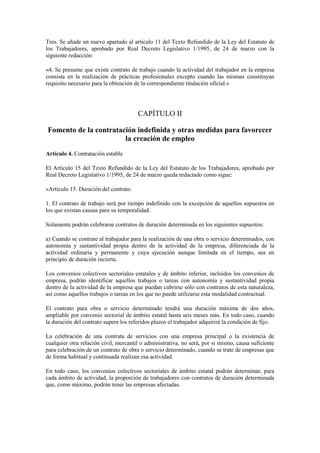 Tres. Se añade un nuevo apartado al artículo 11 del Texto Refundido de la Ley del Estatuto de
los Trabajadores, aprobado por Real Decreto Legislativo 1/1995, de 24 de marzo con la
siguiente redacción:

«4. Se presume que existe contrato de trabajo cuando la actividad del trabajador en la empresa
consista en la realización de prácticas profesionales excepto cuando las mismas constituyan
requisito necesario para la obtención de la correspondiente titulación oficial.»




                                       CAPÍTULO II

Fomento de la contratación indefinida y otras medidas para favorecer
                       la creación de empleo
Artículo 4. Contratación estable

El Artículo 15 del Texto Refundido de la Ley del Estatuto de los Trabajadores, aprobado por
Real Decreto Legislativo 1/1995, de 24 de marzo queda redactado como sigue:

«Artículo 15. Duración del contrato.

1. El contrato de trabajo será por tiempo indefinido con la excepción de aquellos supuestos en
los que existan causas para su temporalidad.

Solamente podrán celebrarse contratos de duración determinada en los siguientes supuestos:

a) Cuando se contrate al trabajador para la realización de una obra o servicio determinados, con
autonomía y sustantividad propia dentro de la actividad de la empresa, diferenciada de la
actividad ordinaria y permanente y cuya ejecución aunque limitada en el tiempo, sea en
principio de duración incierta.

Los convenios colectivos sectoriales estatales y de ámbito inferior, incluidos los convenios de
empresa, podrán identificar aquellos trabajos o tareas con autonomía y sustantividad propia
dentro de la actividad de la empresa que puedan cubrirse sólo con contratos de esta naturaleza,
así como aquellos trabajos o tareas en los que no puede utilizarse esta modalidad contractual.

El contrato para obra o servicio determinado tendrá una duración máxima de dos años,
ampliable por convenio sectorial de ámbito estatal hasta seis meses más. En todo caso, cuando
la duración del contrato supere los referidos plazos el trabajador adquirirá la condición de fijo.

La celebración de una contrata de servicios con una empresa principal o la existencia de
cualquier otra relación civil, mercantil o administrativa, no será, por si mismo, causa suficiente
para celebración de un contrato de obra o servicio determinado, cuando se trate de empresas que
de forma habitual y continuada realizan esa actividad.

En todo caso, los convenios colectivos sectoriales de ámbito estatal podrán determinar, para
cada ámbito de actividad, la proporción de trabajadores con contratos de duración determinada
que, como máximo, podrán tener las empresas afectadas.
 