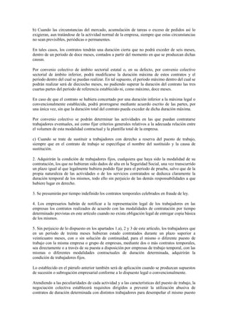 b) Cuando las circunstancias del mercado, acumulación de tareas o exceso de pedidos así lo
exigieran, aun tratándose de la actividad normal de la empresa, siempre que estas circunstancias
no sean previsibles, periódicas o permanentes.

En tales casos, los contratos tendrán una duración cierta que no podrá exceder de seis meses,
dentro de un período de doce meses, contados a partir del momento en que se produzcan dichas
causas.

Por convenio colectivo de ámbito sectorial estatal o, en su defecto, por convenio colectivo
sectorial de ámbito inferior, podrá modificarse la duración máxima de estos contratos y el
período dentro del cual se puedan realizar. En tal supuesto, el período máximo dentro del cual se
podrán realizar será de dieciocho meses, no pudiendo superar la duración del contrato las tres
cuartas partes del período de referencia establecido ni, como máximo, doce meses.

En caso de que el contrato se hubiera concertado por una duración inferior a la máxima legal o
convencionalmente establecida, podrá prorrogarse mediante acuerdo escrito de las partes, por
una única vez, sin que la duración total del contrato pueda exceder de dicha duración máxima.

Por convenio colectivo se podrán determinar las actividades en las que puedan contratarse
trabajadores eventuales, así como fijar criterios generales relativos a la adecuada relación entre
el volumen de esta modalidad contractual y la plantilla total de la empresa.

c) Cuando se trate de sustituir a trabajadores con derecho a reserva del puesto de trabajo,
siempre que en el contrato de trabajo se especifique el nombre del sustituido y la causa de
sustitución.

2. Adquirirán la condición de trabajadores fijos, cualquiera que haya sido la modalidad de su
contratación, los que no hubieran sido dados de alta en la Seguridad Social, una vez transcurrido
un plazo igual al que legalmente hubiera podido fijar para el período de prueba, salvo que de la
propia naturaleza de las actividades o de los servicios contratados se deduzca claramente la
duración temporal de los mismos, todo ello sin perjuicio de las demás responsabilidades a que
hubiere lugar en derecho.

3. Se presumirán por tiempo indefinido los contratos temporales celebrados en fraude de ley.

4. Los empresarios habrán de notificar a la representación legal de los trabajadores en las
empresas los contratos realizados de acuerdo con las modalidades de contratación por tiempo
determinado previstas en este artículo cuando no exista obligación legal de entregar copia básica
de los mismos.

5. Sin perjuicio de lo dispuesto en los apartados 1.a), 2 y 3 de este artículo, los trabajadores que
en un período de treinta meses hubieran estado contratados durante un plazo superior a
veinticuatro meses, con o sin solución de continuidad, para el mismo o diferente puesto de
trabajo con la misma empresa o grupo de empresas, mediante dos o más contratos temporales,
sea directamente o a través de su puesta a disposición por empresas de trabajo temporal, con las
mismas o diferentes modalidades contractuales de duración determinada, adquirirán la
condición de trabajadores fijos.

Lo establecido en el párrafo anterior también será de aplicación cuando se produzcan supuestos
de sucesión o subrogación empresarial conforme a lo dispuesto legal o convencionalmente.

Atendiendo a las peculiaridades de cada actividad y a las características del puesto de trabajo, la
negociación colectiva establecerá requisitos dirigidos a prevenir la utilización abusiva de
contratos de duración determinada con distintos trabajadores para desempeñar el mismo puesto
 