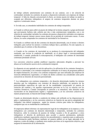 de trabajo cubierto anteriormente con contratos de ese carácter, con o sin solución de
continuidad, incluidos los contratos de puesta a disposición realizados con empresas de trabajo
temporal. A falta de cláusula convencional al efecto, un mismo puesto de trabajo no podrá se
ocupado por diferentes trabajadores al amparo de contratos temporales durante un plazo
superior a veinticuatro meses.

6. En todo caso, se entenderán indefinidos los contratos de trabajo temporales:

a) Cuando se utilicen para cubrir un puesto de trabajo de la misma categoría o grupo profesional
que previamente hubiera sido cubierto por dos o más contrataciones temporales, con o sin
solución de continuidad, incluidos los contratos de puesta a disposición realizados con empresas
de trabajo temporal, durante catorce meses dentro de un período de veinticuatro meses. A estos
efectos, no serán computados los contratos de interinidad ni los formativos.

b) Cuando se celebren más de dos contratos de duración determinada, con el mismo o distinto
trabajador, para realizar los mismos o similares trabajos fijos y periódicos. En este supuesto, se
entenderá que el contrato es fijo-discontinuo.

c) Cuando en los contratos de interinidad no se produzca la reincorporación del trabajador
sustituido, que tuviera la condición de indefinido, en el plazo legal o convencionalmente
establecido, o cuando, producida la reincorporación, el trabajador con contrato de interinidad
continuase prestando servicio.

Los convenios colectivos podrán establecer requisitos adicionales dirigidos a prevenir los
abusos en la utilización sucesiva de la contratación temporal.

Lo dispuesto en este apartado no será de aplicación a la utilización de los contratos formativos,
de relevo e interinidad, a los contratos temporales celebrados en el marco de programas públicos
de empleo-formación, así como a los contratos temporales que sean utilizados por empresas de
inserción debidamente registradas y el objeto de dichos contratos sea considerado como parte
esencial de un itinerario de inserción personalizado.

7. Los trabajadores con contratos temporales y de duración determinada tendrán los mismos
derechos que los trabajadores con contratos de duración indefinida, sin perjuicio de las
particularidades específicas de cada una de las modalidades contractuales en materia de
extinción del contrato y de aquellas expresamente previstas en la Ley en relación con los
contratos formativos. Cuando corresponda en atención a su naturaleza, tales derechos serán
reconocidos en las disposiciones legales y reglamentarias y en los convenios colectivos de
manera proporcional, en función del tiempo trabajado.

Cuando un determinado derecho o condición de trabajo esté atribuido en las disposiciones le
gales o reglamentarias y en los convenios colectivos en función de una previa antigüedad del
trabajador, ésta deberá computarse según los mismos criterios para todos los trabajadores,
cualquiera que sea su modalidad de contratación.

El empresario deberá informar a la representación legal de los trabajadores en la empresa y a los
trabajadores con contratos de duración determinada o temporales, incluidos los contratos
formativos, sobre la existencia de puestos de trabajo vacantes a fin de garantizar a estos
trabajadores el derecho de preferencia para acceder a puestos permanentes, pudiendo
establecerse mediante negociación colectiva los procedimientos y requisitos para su aplicación.
Esta información podrá facilitarse mediante un anuncio público en un lugar adecuado de la
empresa o centro de trabajo, o mediante otros medios previstos en la negociación colectiva, que
aseguren la transmisión de la información.
 