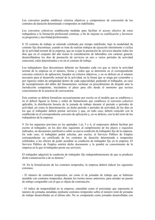 Los convenios podrán establecer criterios objetivos y compromisos de conversión de los
contratos de duración determinada o temporales en indefinidos.

Los convenios colectivos establecerán medidas para facilitar el acceso efectivo de estos
trabajadores a la formación profesional continua, a fin de mejorar su cualificación y favorecer
su progresión y movilidad profesionales.

8. El contrato de trabajo se entiende celebrado por tiempo indefinido, bajo la modalidad de
contrato fijo discontinuo, cuando se trate de realizar trabajos de ejecución intermitente o cíclica
de la actividad normal de la empresa, que no exijan la prestación de servicios durante todos los
días que en el conjunto del año tienen la consideración de laborables con carácter general,
desarrollándose los días de prestación de servicios en uno o varios períodos de actividad
estacional, estén determinados o no en el contrato de trabajo.

Los trabajadores fijos discontinuos deberán ser llamados cada vez que se inicie la actividad
normal de la empresa en el número, forma y orden que se determine en el correspondiente
convenio colectivo de aplicación, basados en criterios objetivos, y en su defecto en el número
necesario para el desarrollo normal de la actividad, en la forma que se tenga por costumbre y
por riguroso orden de antigüedad dentro de cada especialidad, pudiendo el trabajador, en caso
de incumplimiento del deber del llamamiento, reclamar en procedimiento de despido ante la
Jurisdicción competente, iniciándose el plazo para ello desde el momento que tuviese
conocimiento de la ausencia de convocatoria.

Este contrato se deberá formalizar necesariamente por escrito en el modelo que se establezca y
en él deberá figurar la forma y orden de llamamiento que establezca el convenio colectivo
aplicable, la distribución horaria de la jornada de trabajo durante el período o períodos de
actividad, así como la determinación, en dicho período o períodos de actividad, de los días en
los que el trabajador deberá prestar servicios y que, en todo caso, deberá coincidir con la
establecida en el correspondiente convenio de aplicación y, en su defecto, con la del resto de los
trabajadores de la empresa.

9. En los supuestos previstos en los apartados 1.a), 5 y 6, el empresario deberá facilitar por
escrito al trabajador, en los diez días siguientes al cumplimiento de los plazos o requisitos
indicados, un documento justificativo sobre su nueva condición de trabajador fijo de la empresa.
En todo caso, el trabajador podrá solicitar, por escrito, al Servicio Público de Empleo
correspondiente un certificado de los contratos de duración determinada o temporales
celebrados, a los efectos de poder acreditar su condición de trabajador fijo en la empresa. El
Servicio Público de Empleo emitirá dicho documento y lo pondrá en conocimiento de la
empresa en la que el trabajador preste sus servicios.

El trabajador adquirirá la condición de trabajador fijo independientemente de que se produzca
dicha comunicación o de su demora.”

10. En la formalización de los contratos temporales, la empresa deberá indicar los siguientes
extremos:

- El número de contratos temporales, así como el de jornadas de trabajo que se hubieran
atendido con contratos temporales, durante los treinta meses anteriores, para atender un puesto
de trabajo comparable con el que es objeto de contratación.

- El índice de temporalidad en la empresa, entendido como el porcentaje que representa el
número de jornadas atendidas mediante contratos temporales sobre el número total de jornadas
de trabajo desarrolladas en el último año. No se computarán como jornadas desarrolladas con
 