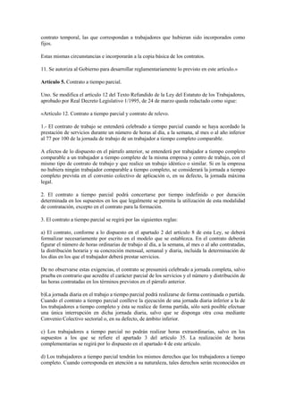 contrato temporal, las que correspondan a trabajadores que hubieran sido incorporados como
fijos.

Estas mismas circunstancias e incorporarán a la copia básica de los contratos.

11. Se autoriza al Gobierno para desarrollar reglamentariamente lo previsto en este artículo.»

Artículo 5. Contrato a tiempo parcial.

Uno. Se modifica el artículo 12 del Texto Refundido de la Ley del Estatuto de los Trabajadores,
aprobado por Real Decreto Legislativo 1/1995, de 24 de marzo queda redactado como sigue:

«Artículo 12. Contrato a tiempo parcial y contrato de relevo.

1.- El contrato de trabajo se entenderá celebrado a tiempo parcial cuando se haya acordado la
prestación de servicios durante un número de horas al día, a la semana, al mes o al año inferior
al 77 por 100 de la jornada de trabajo de un trabajador a tiempo completo comparable.

A efectos de lo dispuesto en el párrafo anterior, se entenderá por trabajador a tiempo completo
comparable a un trabajador a tiempo completo de la misma empresa y centro de trabajo, con el
mismo tipo de contrato de trabajo y que realice un trabajo idéntico o similar. Si en la empresa
no hubiera ningún trabajador comparable a tiempo completo, se considerará la jornada a tiempo
completo prevista en el convenio colectivo de aplicación o, en su defecto, la jornada máxima
legal.

2. El contrato a tiempo parcial podrá concertarse por tiempo indefinido o por duración
determinada en los supuestos en los que legalmente se permita la utilización de esta modalidad
de contratación, excepto en el contrato para la formación.

3. El contrato a tiempo parcial se regirá por las siguientes reglas:

a) El contrato, conforme a lo dispuesto en el apartado 2 del artículo 8 de esta Ley, se deberá
formalizar necesariamente por escrito en el modelo que se establezca. En el contrato deberán
figurar el número de horas ordinarias de trabajo al día, a la semana, al mes o al año contratadas,
la distribución horaria y su concreción mensual, semanal y diaria, incluida la determinación de
los días en los que el trabajador deberá prestar servicios.

De no observarse estas exigencias, el contrato se presumirá celebrado a jornada completa, salvo
prueba en contrario que acredite el carácter parcial de los servicios y el número y distribución de
las horas contratadas en los términos previstos en el párrafo anterior.

b)La jornada diaria en el trabajo a tiempo parcial podrá realizarse de forma continuada o partida.
Cuando el contrato a tiempo parcial conlleve la ejecución de una jornada diaria inferior a la de
los trabajadores a tiempo completo y ésta se realice de forma partida, sólo será posible efectuar
una única interrupción en dicha jornada diaria, salvo que se disponga otra cosa mediante
Convenio Colectivo sectorial o, en su defecto, de ámbito inferior.

c) Los trabajadores a tiempo parcial no podrán realizar horas extraordinarias, salvo en los
supuestos a los que se refiere el apartado 3 del artículo 35. La realización de horas
complementarias se regirá por lo dispuesto en el apartado 4 de este artículo.

d) Los trabajadores a tiempo parcial tendrán los mismos derechos que los trabajadores a tiempo
completo. Cuando corresponda en atención a su naturaleza, tales derechos serán reconocidos en
 