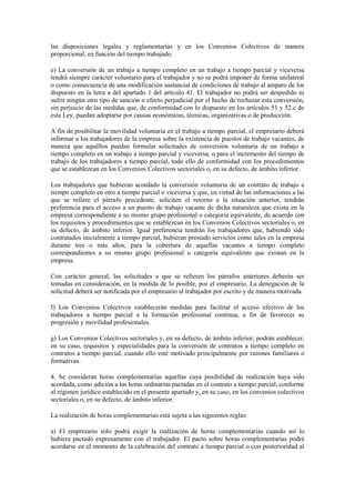 las disposiciones legales y reglamentarias y en los Convenios Colectivos de manera
proporcional, en función del tiempo trabajado.

e) La conversión de un trabajo a tiempo completo en un trabajo a tiempo parcial y viceversa
tendrá siempre carácter voluntario para el trabajador y no se podrá imponer de forma unilateral
o como consecuencia de una modificación sustancial de condiciones de trabajo al amparo de los
dispuesto en la letra a del apartado 1 del artículo 41. El trabajador no podrá ser despedido ni
sufrir ningún otro tipo de sanción o efecto perjudicial por el hecho de rechazar esta conversión,
sin perjuicio de las medidas que, de conformidad con lo dispuesto en los artículos 51 y 52.c de
esta Ley, puedan adoptarse por causas económicas, técnicas, organizativas o de producción.

A fin de posibilitar la movilidad voluntaria en el trabajo a tiempo parcial, el empresario deberá
informar a los trabajadores de la empresa sobre la existencia de puestos de trabajo vacantes, de
manera que aquéllos puedan formular solicitudes de conversión voluntaria de un trabajo a
tiempo completo en un trabajo a tiempo parcial y viceversa, o para el incremento del tiempo de
trabajo de los trabajadores a tiempo parcial, todo ello de conformidad con los procedimientos
que se establezcan en los Convenios Colectivos sectoriales o, en su defecto, de ámbito inferior.

Los trabajadores que hubieran acordado la conversión voluntaria de un contrato de trabajo a
tiempo completo en otro a tiempo parcial o viceversa y que, en virtud de las informaciones a las
que se refiere el párrafo precedente, soliciten el retorno a la situación anterior, tendrán
preferencia para el acceso a un puesto de trabajo vacante de dicha naturaleza que exista en la
empresa correspondiente a su mismo grupo profesional o categoría equivalente, de acuerdo con
los requisitos y procedimientos que se establezcan en los Convenios Colectivos sectoriales o, en
su defecto, de ámbito inferior. Igual preferencia tendrán los trabajadores que, habiendo sido
contratados inicialmente a tiempo parcial, hubieran prestado servicios como tales en la empresa
durante tres o más años, para la cobertura de aquellas vacantes a tiempo completo
correspondientes a su mismo grupo profesional o categoría equivalente que existan en la
empresa.

Con carácter general, las solicitudes a que se refieren los párrafos anteriores deberán ser
tomadas en consideración, en la medida de lo posible, por el empresario. La denegación de la
solicitud deberá ser notificada por el empresario al trabajador por escrito y de manera motivada.

f) Los Convenios Colectivos establecerán medidas para facilitar el acceso efectivo de los
trabajadores a tiempo parcial a la formación profesional continua, a fin de favorecer su
progresión y movilidad profesionales.

g) Los Convenios Colectivos sectoriales y, en su defecto, de ámbito inferior, podrán establecer,
en su caso, requisitos y especialidades para la conversión de contratos a tiempo completo en
contratos a tiempo parcial, cuando ello esté motivado principalmente por razones familiares o
formativas.

4. Se consideran horas complementarias aquellas cuya posibilidad de realización haya sido
acordada, como adición a las horas ordinarias pactadas en el contrato a tiempo parcial, conforme
al régimen jurídico establecido en el presente apartado y, en su caso, en los convenios colectivos
sectoriales o, en su defecto, de ámbito inferior.

La realización de horas complementarias está sujeta a las siguientes reglas:

a) El empresario sólo podrá exigir la realización de horas complementarias cuando así lo
hubiera pactado expresamente con el trabajador. El pacto sobre horas complementarias podrá
acordarse en el momento de la celebración del contrato a tiempo parcial o con posterioridad al
 