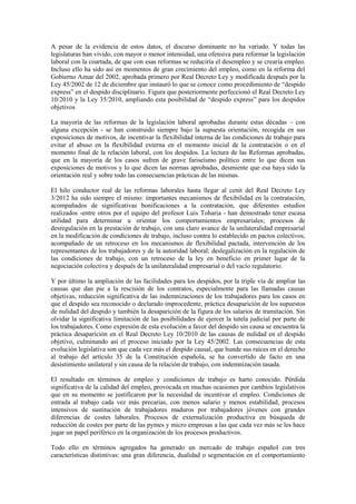 A pesar de la evidencia de estos datos, el discurso dominante no ha variado. Y todas las
legislaturas han vivido, con mayor o menor intensidad, una ofensiva para reformar la legislación
laboral con la coartada, de que con esas reformas se reduciría el desempleo y se crearía empleo.
Incluso ello ha sido así en momentos de gran crecimiento del empleo, como en la reforma del
Gobierno Aznar del 2002, aprobada primero por Real Decreto Ley y modificada después por la
Ley 45/2002 de 12 de diciembre que instauró lo que se conoce como procedimiento de “despido
express” en el despido disciplinario. Figura que posteriormente perfeccionó el Real Decreto Ley
10/2010 y la Ley 35/2010, ampliando esta posibilidad de “despido express” para los despidos
objetivos

La mayoría de las reformas de la legislación laboral aprobadas durante estas décadas – con
alguna excepción - se han construido siempre bajo la supuesta orientación, recogida en sus
exposiciones de motivos, de incentivar la flexibilidad interna de las condiciones de trabajo para
evitar el abuso en la flexibilidad externa en el momento inicial de la contratación o en el
momento final de la relación laboral, con los despidos. La lectura de las Reformas aprobadas,
que en la mayoría de los casos sufren de grave fariseísmo político entre lo que dicen sus
exposiciones de motivos y lo que dicen las normas aprobadas, desmiente que esa haya sido la
orientación real y sobre todo las consecuencias prácticas de las mismas.

El hilo conductor real de las reformas laborales hasta llegar al cenit del Real Decreto Ley
3/2012 ha sido siempre el mismo: importantes mecanismos de flexibilidad en la contratación,
acompañados de significativas bonificaciones a la contratación, que diferentes estudios
realizados -entre otros por el equipo del profesor Luis Toharia - han demostrado tener escasa
utilidad para determinar u orientar los comportamientos empresariales; procesos de
desregulación en la prestación de trabajo, con una claro avance de la unilateralidad empresarial
en la modificación de condiciones de trabajo, incluso contra lo establecido en pactos colectivos,
acompañado de un retroceso en los mecanismos de flexibilidad pactada, intervención de los
representantes de los trabajadores y de la autoridad laboral; deslegalización en la regulación de
las condiciones de trabajo, con un retroceso de la ley en beneficio en primer lugar de la
negociación colectiva y después de la unilateralidad empresarial o del vacío regulatorio.

Y por último la ampliación de las facilidades para los despidos, por la triple vía de ampliar las
causas que dan pie a la rescisión de los contratos, especialmente para las llamadas causas
objetivas, reducción significativa de las indemnizaciones de los trabajadores para los casos en
que el despido sea reconocido o declarado improcedente, práctica desaparición de los supuestos
de nulidad del despido y también la desaparición de la figura de los salarios de tramitación. Sin
olvidar la significativa limitación de las posibilidades de ejercer la tutela judicial por parte de
los trabajadores. Como expresión de esta evolución a favor del despido sin causa se encuentra la
práctica desaparición en el Real Decreto Ley 10/2010 de las causas de nulidad en el despido
objetivo, culminando así el proceso iniciado por la Ley 45/2002. Las consecuencias de esta
evolución legislativa son que cada vez más el despido causal, que hunde sus raíces en el derecho
al trabajo del artículo 35 de la Constitución española, se ha convertido de facto en una
desistimiento unilateral y sin causa de la relación de trabajo, con indemnización tasada.

El resultado en términos de empleo y condiciones de trabajo es harto conocido. Pérdida
significativa de la calidad del empleo, provocada en muchas ocasiones por cambios legislativos
que en su momento se justificaron por la necesidad de incentivar el empleo. Condiciones de
entrada al trabajo cada vez más precarias, con menos salario y menos estabilidad, procesos
intensivos de sustitución de trabajadores maduros por trabajadores jóvenes con grandes
diferencias de costes laborales. Procesos de externalización productiva en búsqueda de
reducción de costes por parte de las pymes y micro empresas a las que cada vez más se les hace
jugar un papel periférico en la organización de los procesos productivos.

Todo ello en términos agregados ha generado un mercado de trabajo español con tres
características distintivas: una gran diferencia, dualidad o segmentación en el comportamiento
 