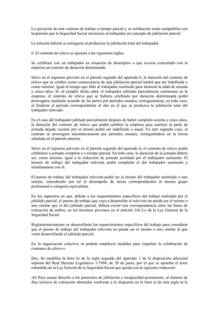 La ejecución de este contrato de trabajo a tiempo parcial y su retribución serán compatibles con
la pensión que la Seguridad Social reconozca al trabajador en concepto de jubilación parcial.

La relación laboral se extinguirá al producirse la jubilación total del trabajador.

6. El contrato de relevo se ajustará a las siguientes reglas:

Se celebrará con un trabajador en situación de desempleo o que tuviese concertado con la
empresa un contrato de duración determinada.

Salvo en el supuesto previsto en el párrafo segundo del apartado 6, la duración del contrato de
relevo que se celebre como consecuencia de una jubilación parcial tendrá que ser indefinida o
como mínimo, igual al tiempo que falte al trabajador sustituido para alcanzar la edad de sesenta
y cinco años. Si, al cumplir dicha edad, el trabajador jubilado parcialmente continuase en la
empresa, el contrato de relevo que se hubiera celebrado por duración determinada podrá
prorrogarse mediante acuerdo de las partes por períodos anuales, extinguiéndose, en todo caso,
al finalizar el período correspondiente al año en el que se produzca la jubilación total del
trabajador relevado.

En el caso del trabajador jubilado parcialmente después de haber cumplido sesenta y cinco años,
la duración del contrato de relevo que podrá celebrar la empresa para sustituir la parte de
jornada dejada vacante por el mismo podrá ser indefinida o anual. En este segundo caso, el
contrato se prorrogará automáticamente por períodos anuales, extinguiéndose en la forma
señalada en el párrafo anterior.

Salvo en el supuesto previsto en el párrafo segundo del apartado 6, el contrato de relevo podrá
celebrarse a jornada completa o a tiempo parcial. En todo caso, la duración de la jornada deberá
ser, como mínimo, igual a la reducción de jornada acordada por el trabajador sustituido. El
horario de trabajo del trabajador relevista podrá completar el del trabajador sustituido o
simultanearse con él.

El puesto de trabajo del trabajador relevista podrá ser el mismo del trabajador sustituido o uno
similar, entendiendo por tal el desempeño de tareas correspondientes al mismo grupo
profesional o categoría equivalente.

En los supuestos en que, debido a los requerimientos específicos del trabajo realizado por el
jubilado parcial, el puesto de trabajo que vaya a desarrollar el relevista no pueda ser el mismo o
uno similar que el del jubilado parcial, deberá existir una correspondencia entre las bases de
cotización de ambos, en los términos previstos en el artículo 166.2.e de la Ley General de la
Seguridad Social.

Reglamentariamente se desarrollarán los requerimientos específicos del trabajo para considerar
que el puesto de trabajo del trabajador relevista no pueda ser el mismo o uno similar al que
venía desarrollando el jubilado parcial.

En la negociación colectiva se podrán establecer medidas para impulsar la celebración de
contratos de relevo.»

Dos. Se modifica la letra b) de la regla segunda del apartado 1 de la disposición adicional
séptima del Real Decreto Legislativo 1/1994, de 20 de junio, por el que se aprueba el texto
refundido de la Ley General de la Seguridad Social que queda con la siguiente redacción:

«b) Para causar derecho a las pensiones de jubilación e incapacidad permanente, al número de
días teóricos de cotización obtenidos conforme a lo dispuesto en la letra a) de esta regla se le
 