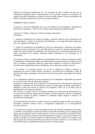 aplicará el coeficiente multiplicador de 1,75; resultando de ello el número de días que se
considerarán acreditados para la determinación de los períodos mínimos de cotización. En
ningún caso podrá computarse un número de días cotizados superior al que correspondería de
haberse realizado la prestación de servicios a jornada completa.»

Artículo 6. Trabajo a distancia.

El artículo 13 del Texto Refundido de la Ley del Estatuto de los Trabajadores, aprobado por
Real Decreto Legislativo 1/1995, de 24 de marzo, queda redactado del siguiente modo:

«Artículo 13. Trabajo a distancia: Contrato de trabajo a domicilio y
Teletrabajo

1. Tendrá la consideración de contrato de trabajo a domicilio aquel en que la prestación de la
actividad laboral se realice en el domicilio del trabajador o en el lugar libremente elegido por
éste y sin vigilancia del empresario.

2. Tendrá la consideración de teletrabajo la forma de organización o realización del trabajo,
mediante la cual la prestación de la actividad laboral se realiza de manera preponderante y
regular fuera de los locales del empleador o de modo alternativo a su desarrollo presencial en el
centro de trabajo de la empresa, utilizando medios telemáticos y las tecnologías de la
información.

Por convenio colectivo se podrá establecer la posibilidad de llevar a efecto un sistema de control
de pantallas de visualización de datos, que además deberá ser proporcional con el objetivo por el
cual se establezca. Igualmente deberá ser supervisado mediante el sistema de información y
consulta con los representantes de los trabajadores, que se determine en dicho convenio.

3. El contrato, o el acuerdo posterior, por el que se establezca el trabajo a distancia se
formalizará por escrito, tendrá carácter voluntario y reversible para el trabajador, siendo de
aplicación las reglas contenidas en el artículo 8.3 de esta Ley para la copia básica del contrato
de trabajo.

4. Los trabajadores tendrán los mismos derechos que los trabajadores comparables que prestan
sus servicios en el centro de trabajo de la empresa.
Se tendrá en cuenta en todo caso, el derecho a la conciliación de la vida personal y familiar del
trabajador, no pudiendo ser discriminado por realizar su trabajo bajo esta forma organizativa, y
debiendo en todo caso tenerse en cuenta la Ley Orgánica 3/2007, de 22 de marzo, para la
igualdad efectiva de mujeres y hombres.
Por convenio o acuerdo colectivo se deberán establecer las condiciones de prestación de los
servicios de esta forma de organización del trabajo. En defecto de pacto colectivo, el trabajador
gestionará su tiempo de trabajo. Asimismo el empleador deberá respetar el derecho a la
intimidad del teletrabajador.

En la determinación del salario se tendrá en cuenta, la unidad de tiempo, de obra y los objetivos
alcanzados, mediante sistemas claros y transparentes establecidos en el correspondiente
convenio colectivo.

5.-En relación a los gastos y costes que pueda provocar esta forma de organización del trabajo,
se establece como principio general que durante el desarrollo del trabajo, este no suponga coste
alguno para el trabajador en sus comunicaciones, así como en el desarrollo y la gestión de dicho
trabajo, de tal forma que serán por cuenta del empresario los gastos y costes que se refieran a los
equipos de trabajo, así como los relativos al funcionamiento de los mismos. En relación a otro
tipo de gastos de carácter domiciliario, por medio de convenio colectivo o, en su defecto, por
acuerdo individual, se establecerán quién debe correr con dichos gastos.
 