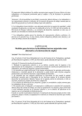 El empresario deberá establecer los medios necesarios para asegurar el acceso efectivo de estos
trabajadores a la formación profesional para el empleo, a fin de favorecer su promoción
profesional.

Asimismo, a fin de posibilitar la movilidad y promoción, deberá informar a los trabajadores o
sus representantes unitarios o sindicales, de la existencia de puestos de trabajo vacantes para su
desarrollo presencial en el centro de trabajo al que estén adscritos.

6. Los trabajadores tienen derecho a una adecuada protección en materia de seguridad y salud
resultando de aplicación, en todo caso, lo establecido en la Ley 31/1995, de 8 de noviembre, de
Prevención de Riesgos Laborales, y su normativa de desarrollo, respetando en todo caso, el
derecho a la intimidad en el domicilio del trabajador.

7. Los trabajadores podrán ejercer los derechos de representación colectiva conforme a lo
previsto en la presente Ley. A estos efectos, dichos trabajadores deberán estar adscritos a un
centro de trabajo concreto de la empresa.




                            CAPÍTULO III
     Medidas para favorecer la flexibilidad interna negociada como
                alternativa a la destrucción de empleo
Artículo 7. Movilidad funcional.

Uno. El artículo 22 del Texto Refundido de la Ley del Estatuto de los Trabajadores, aprobado
por Real Decreto Legislativo 1/1995, de 24 de marzo, queda redactado del siguiente modo:

«Artículo 22. Sistema de clasificación profesional
1. Mediante la negociación colectiva o, en su defecto, acuerdo entre la empresa y los
representantes de los trabajadores, se establecerá el sistema de clasificación profesional de los
trabajadores, por medio de categorías o grupos profesionales.
2. Se entenderá por grupo profesional el que agrupe unitariamente las aptitudes profesionales,
titulaciones y contenido general de la prestación, y podrá incluir tanto diversas categorías
profesionales como distintas funciones o especialidades profesionales.
3. Se entenderá que una categoría profesional es equivalente de otra cuando la aptitud
profesional necesaria para el desempeño de las funciones propias de la primera permita
desarrollar las prestaciones laborales básicas de la segunda, previa la realización, si ello es
necesario, de procesos simples de formación o adaptación.
4. Los criterios de definición de las categorías y grupos se acomodarán a reglas comunes para
los trabajadores de uno y otro sexo.
5. Por acuerdo entre el trabajador y el empresario se establecerá el contenido de la prestación
laboral objeto del contrato de trabajo, así como su equiparación a la categoría, grupo profesional
o nivel retributivo previsto en el convenio colectivo o, en su defecto, de aplicación en la
empresa, que se corresponda con dicha prestación.
Cuando se acuerde la polivalencia funcional o la realización de funciones propias de dos o más
categorías, grupos o niveles, la equiparación se realizará en virtud de las funciones que resulten
prevalentes.»


Dos.- El artículo 39 del Texto Refundido de la Ley del Estatuto de los Trabajadores, aprobado
por Real Decreto Legislativo 1/1995, de 24 de marzo, queda redactado del siguiente modo:
 