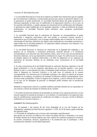 «Artículo 39. Movilidad funcional.

1. La movilidad funcional en el seno de la empresa no tendrá otras limitaciones que las exigidas
por las titulaciones académicas o profesionales precisas para ejercer la prestación laboral y por
la pertenencia al grupo profesional. La movilidad funcional dentro del grupo profesional se
efectuará respetando, en todo caso, lo establecido en la negociación colectiva, o en su caso, en
los acuerdos individuales, y cuando suponga una minoración de las retribuciones del trabajador,
se aplicarán las reglas establecidas en los apartados siguientes. A falta de definición de grupos
profesionales, la movilidad funcional podrá efectuarse entre categorías profesionales
equivalentes.

2. La movilidad funcional para la realización de funciones no correspondientes al grupo
profesional o categorías equivalentes sólo será posible si existiesen razones técnicas u
organizativas que la justificasen y por el tiempo imprescindible para su atención. En el caso de
encomienda de funciones inferiores ésta deberá estar justificada por necesidades perentorias o
imprevisibles de la actividad productiva. El empresario deberá comunicar esta situación a los
representantes de los trabajadores.

3. La movilidad funcional se efectuará sin menoscabo de la dignidad del trabajador y sin
perjuicio de su formación y promoción profesional, teniendo derecho a la retribución
correspondiente a las funciones que efectivamente realice, salvo en los casos de encomienda de
funciones inferiores, en los que mantendrá la retribución de origen. No cabrá invocar las causas
de despido objetivo de ineptitud sobrevenida o de falta de adaptación en los supuestos de
realización de funciones distintas de las habituales como consecuencia de la movilidad
funcional.

4. Si como consecuencia de la movilidad funcional se realizasen funciones superiores a las del
grupo profesional o a las de categorías equivalentes por un período superior a seis meses
durante un año o a ocho durante dos años, el trabajador podrá reclamar el ascenso, si a ello no
obsta lo dispuesto en Convenio Colectivo o, en todo caso, la cobertura de la vacante
correspondiente a las funciones por él realizadas conforme a las reglas en materia de ascensos
aplicables en la empresa, sin perjuicio de reclamar la diferencia salarial correspondiente. Estas
acciones serán acumulables. Contra la negativa de la empresa, y previo informe del Comité o,
en su caso, de los delegados de personal, el trabajador podrá reclamar ante la jurisdicción
competente.

Mediante la negociación colectiva se podrán establecer períodos distintos de los expresados en
este artículo a efectos de reclamar la cobertura de las vacantes.

5. El cambio de funciones distintas de las pactadas no incluido en los supuestos previstos en este
artículo requerirá el acuerdo de las partes o, en su defecto, el sometimiento a las reglas previstas
para las modificaciones sustanciales de condiciones de trabajo o a las que a tal fin se hubieran
establecido en Convenio Colectivo. »

Artículo 8. Movilidad geográfica.

Uno. El apartado 1 del artículo 40 del Texto Refundido de la Ley del Estatuto de los
Trabajadores, aprobado por Real Decreto Legislativo 1/1995, de 24 de marzo, queda redactado
del siguiente modo:
«1. El traslado de trabajadores que no hayan sido contratados específicamente
para prestar sus servicios en empresas con centros de trabajo móviles o itinerantes a un centro
de trabajo distinto de la misma empresa que exija cambios de residencia requerirá la existencia
de razones económicas, técnicas, organizativas o de producción que lo justifiquen, o bien
contrataciones referidas a la actividad empresarial.
 