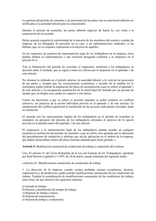La apertura del período de consultas y las posiciones de las partes tras su conclusión deberán ser
notificadas a la autoridad laboral para su conocimiento.

Durante el período de consultas, las partes deberán negociar de buena fe, con vistas a la
consecución de un acuerdo.

Dicho acuerdo requerirá la conformidad de la mayoría de los miembros del comité o comités de
empresa, de los delegados de personal, en su caso, o de representaciones sindicales, si las
hubiere, que, en su conjunto, representen a la mayoría de aquéllos.

En los supuestos de ausencia de representación legal de los trabajadores en la empresa, éstos
podrán atribuir su representación a una comisión designada conforme a lo dispuesto en el
artículo 41.4.

Tras la finalización del período de consultas el empresario notificará a los trabajadores su
decisión sobre el traslado, que se regirá a todos los efectos por lo dispuesto en el apartado 1 de
este artículo.

No obstante lo señalado en el párrafo anterior, la autoridad laboral, a la vista de las posiciones
de las partes y siempre que las consecuencias económicas o sociales de la medida así lo
justifiquen, podrá ordenar la ampliación del plazo de incorporación a que se refiere el apartado 1
de este artículo y la consiguiente paralización de la efectividad del traslado por un período de
tiempo que, en ningún caso, podrá ser superior a seis meses.

Contra las decisiones a que se refiere el presente apartado se podrá reclamar en conflicto
colectivo, sin perjuicio de la acción individual prevista en el apartado 1 de este artículo. La
interposición del conflicto paralizará la tramitación de las acciones individuales iniciadas, hasta
su resolución.

El acuerdo con los representantes legales de los trabajadores en el período de consultas se
entenderá sin perjuicio del derecho de los trabajadores afectados al ejercicio de la opción
prevista en el párrafo cuarto del apartado 1 de este artículo.

El empresario y la representación legal de los trabajadores podrán acordar en cualquier
momento la sustitución del período de consultas a que se refiere este apartado por la aplicación
del procedimiento de mediación o arbitraje que sea de aplicación en el ámbito de la empresa,
que deberá desarrollarse dentro del plazo máximo señalado para dicho período. »

Artículo 9. Modificación sustancial de condiciones de trabajo y suspensión del contrato

Uno. El artículo 41 del Texto Refundido de la Ley del Estatuto de los Trabajadores, aprobado
por Real Decreto Legislativo 1/1995, de 24 de marzo, queda redactado del siguiente modo:

«Artículo 41. Modificaciones sustanciales de condiciones de trabajo

1. La dirección de la empresa, cuando existan probadas razones económicas, técnicas,
organizativas o de producción, podrá acordar modificaciones sustanciales de las condiciones de
trabajo. Tendrán la consideración de modificaciones sustanciales de las condiciones de trabajo,
entre otras, las que afecten a las siguientes materias:

a) Jornada de trabajo.
b) Horario y distribución del tiempo de trabajo.
c) Régimen de trabajo a turnos.
d) Sistema de remuneración.
e) Sistema de trabajo y rendimiento.
 