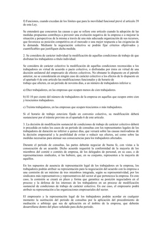 f) Funciones, cuando excedan de los límites que para la movilidad funcional prevé el artículo 39
de esta Ley.

Se entenderá que concurren las causas a que se refiere este artículo cuando la adopción de las
medidas propuestas contribuya a prevenir una evolución negativa de la empresa o a mejorar la
situación y perspectivas de la misma a través de una más adecuada organización de sus recursos,
que favorezca su posición competitiva en el mercado o una mejor respuesta a las exigencias de
la demanda. Mediante la negociación colectiva se podrán fijar criterios objetivados y
cuantificables que justifiquen dicha medida.

2. Se considera de carácter individual la modificación de aquellas condiciones de trabajo de que
disfrutan los trabajadores a título individual.

Se considera de carácter colectivo la modificación de aquellas condiciones reconocidas a los
trabajadores en virtud de acuerdo o pacto colectivo, o disfrutadas por éstos en virtud de una
decisión unilateral del empresario de efectos colectivos. No obstante lo dispuesto en el párrafo
anterior, no se considerarán en ningún caso de carácter colectivo a los efectos de lo dispuesto en
el apartado 4 de este artículo las modificaciones funcionales y de horario de
trabajo que afecten, en un período de noventa días, a un número de trabajadores inferior a:

a) Diez trabajadores, en las empresas que ocupen menos de cien trabajadores.

b) El 10 por ciento del número de trabajadores de la empresa en aquellas que ocupen entre cien
y trescientos trabajadores.

c) Treinta trabajadores, en las empresas que ocupen trescientos o más trabajadores.

Si el horario de trabajo estuviera fijado en convenio colectivo, su modificación deberá
sustanciarse por el trámite previsto en el apartado 6 de este artículo.

3. La decisión de modificación sustancial de condiciones de trabajo de carácter colectivo deberá
ir precedida en todos los casos de un período de consultas con los representantes legales de los
trabajadores de duración no inferior a quince días, que versará sobre las causas motivadoras de
la decisión empresarial y la posibilidad de evitar o reducir sus efectos, así como sobre las
medidas necesarias para atenuar sus consecuencias para los trabajadores afectados.

Durante el período de consultas, las partes deberán negociar de buena fe, con vistas a la
consecución de un acuerdo. Dicho acuerdo requerirá la conformidad de la mayoría de los
miembros del comité o comités de empresa, de los delegados de personal, en su caso, o de
representaciones sindicales, si las hubiere, que, en su conjunto, representen a la mayoría de
aquéllos.

En los supuestos de ausencia de representación legal de los trabajadores en la empresa, los
trabajadores podrán atribuir su representación para la negociación del acuerdo con la empresa a
una comisión de un máximo de tres miembros integrada, según su representatividad, por los
sindicatos más representativos y representativos del sector al que pertenezca la empresa. En este
caso, la comisión se creará en plazo y forma que garantice su posición negociadora en el
proceso y la defensa de los intereses de los trabajadores en un proceso de modificación
sustancial de condiciones de trabajo de carácter colectivo. En ese caso, el empresario podrá
atribuir su representación a las organizaciones empresariales del sector.

El empresario y la representación legal de los trabajadores podrán acordar en cualquier
momento la sustitución del periodo de consultas por la aplicación del procedimiento de
mediación o arbitraje que sea de aplicación en el ámbito de la empresa, que deberán
desarrollarse dentro del plazo señalado para dicho periodo.
 