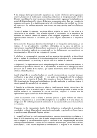 4. Sin perjuicio de los procedimientos específicos que puedan establecerse en la negociación
colectiva, la decisión de modificación sustancial de condiciones de trabajo de carácter colectivo
deberá ir precedida en las empresas en que existan representantes legales de los trabajadores de
un período de consultas con los mismos de duración no superior a quince días, que versará sobre
las causas motivadoras de la decisión empresarial y la posibilidad de evitar o reducir sus efectos,
así como sobre las medidas necesarias para atenuar sus consecuencias para los trabajadores
afectados.

Durante el período de consultas, las partes deberán negociar de buena fe, con vistas a la
consecución de un acuerdo. Dicho acuerdo requerirá la conformidad de la mayoría de los
miembros del comité o comités de empresa, de los delegados de personal, en su caso, o de
representaciones sindicales, si las hubiere, que, en su conjunto, representen a la mayoría de
aquéllos.

En los supuestos de ausencia de representación legal de los trabajadores en la empresa, y sin
perjuicio de los procedimientos específicos establecidos, en su caso, se atribuirá su
representación para el período de consultas y la conclusión de un acuerdo a una comisión de tres
miembros designados, según su representatividad, por los sindicatos más representativos y por
los representativos del sector al que pertenezca la empresa.

A tal efecto, la empresa deberá comunicar a dichas organizaciones sindicales su intención de
iniciar el período de consultas a fin de que éstas designen a los miembros de la citada comisión
en el plazo de cuarenta y ocho horas y se proceda a iniciar el período de consultas.

El empresario y la representación de los trabajadores podrán acordar en cualquier momento la
sustitución del período de consultas por el procedimiento de mediación o arbitraje que sea de
aplicación en el ámbito de la empresa, que deberá desarrollarse dentro del plazo máximo
señalado para dicho período.

Cuando el período de consultas finalice con acuerdo se presumirá que concurren las causas
justificativas a que alude el apartado 1 y solo podrá ser impugnado ante la jurisdicción
competente por la existencia de fraude, dolo, coacción o abuso de derecho en su conclusión.
Ello sin perjuicio del derecho de los trabajadores afectados a ejercitar la opción prevista en el
párrafo segundo del apartado 3 de este artículo.

5. Cuando la modificación colectiva se refiera a condiciones de trabajo reconocidas a los
trabajadores en virtud de acuerdo o pacto colectivo o disfrutadas por éstos en virtud de una
decisión unilateral del empresario de efectos colectivos, requerirá el acuerdo con los
representantes legales o sindicales de los trabajadores.

Contra las decisiones a que se refiere el presente apartado se podrá reclamar en conflicto
colectivo, sin perjuicio de la acción individual prevista en el apartado 3 de este artículo. La
interposición del conflicto paralizará la tramitación de las acciones individuales iniciadas hasta
su resolución.

El acuerdo con los representantes legales de los trabajadores en el período de consultas se
entenderá sin perjuicio del derecho de los trabajadores afectados a ejercitar la opción prevista en
el párrafo segundo del apartado 3 de este artículo.

6. La modificación de las condiciones establecidas en los convenios colectivos regulados en el
Título III de la presente Ley, sean éstos de sector o empresariales, se podrá efectuar por acuerdo
entre la empresa y los representantes legales o sindicales de los trabajadores por las causas
contempladas en el apartado 1 de este artículo cuando sea necesario para garantizar la viabilidad
de la empresa. Dicho acuerdo requerirá la conformidad de la mayoría de los miembros del
 