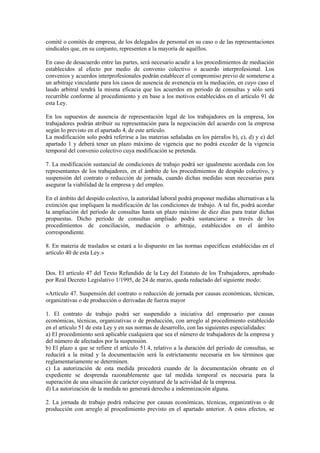 comité o comités de empresa, de los delegados de personal en su caso o de las representaciones
sindicales que, en su conjunto, representen a la mayoría de aquéllos.

En caso de desacuerdo entre las partes, será necesario acudir a los procedimientos de mediación
establecidos al efecto por medio de convenio colectivo o acuerdo interprofesional. Los
convenios y acuerdos interprofesionales podrán establecer el compromiso previo de someterse a
un arbitraje vinculante para los casos de ausencia de avenencia en la mediación, en cuyo caso el
laudo arbitral tendrá la misma eficacia que los acuerdos en periodo de consultas y sólo será
recurrible conforme al procedimiento y en base a los motivos establecidos en el artículo 91 de
esta Ley.

En los supuestos de ausencia de representación legal de los trabajadores en la empresa, los
trabajadores podrán atribuir su representación para la negociación del acuerdo con la empresa
según lo previsto en el apartado 4, de este artículo.
La modificación solo podrá referirse a las materias señaladas en los párrafos b), c), d) y e) del
apartado 1 y deberá tener un plazo máximo de vigencia que no podrá exceder de la vigencia
temporal del convenio colectivo cuya modificación se pretenda.

7. La modificación sustancial de condiciones de trabajo podrá ser igualmente acordada con los
representantes de los trabajadores, en el ámbito de los procedimientos de despido colectivo, y
suspensión del contrato o reducción de jornada, cuando dichas medidas sean necesarias para
asegurar la viabilidad de la empresa y del empleo.

En el ámbito del despido colectivo, la autoridad laboral podrá proponer medidas alternativas a la
extinción que impliquen la modificación de las condiciones de trabajo. A tal fin, podrá acordar
la ampliación del período de consultas hasta un plazo máximo de diez días para tratar dichas
propuestas. Dicho período de consultas ampliado podrá sustanciarse a través de los
procedimientos de conciliación, mediación o arbitraje, establecidos en el ámbito
correspondiente.

8. En materia de traslados se estará a lo dispuesto en las normas específicas establecidas en el
artículo 40 de esta Ley.»


Dos. El artículo 47 del Texto Refundido de la Ley del Estatuto de los Trabajadores, aprobado
por Real Decreto Legislativo 1/1995, de 24 de marzo, queda redactado del siguiente modo:

«Artículo 47. Suspensión del contrato o reducción de jornada por causas económicas, técnicas,
organizativas o de producción o derivadas de fuerza mayor

1. El contrato de trabajo podrá ser suspendido a iniciativa del empresario por causas
económicas, técnicas, organizativas o de producción, con arreglo al procedimiento establecido
en el artículo 51 de esta Ley y en sus normas de desarrollo, con las siguientes especialidades:
a) El procedimiento será aplicable cualquiera que sea el número de trabajadores de la empresa y
del número de afectados por la suspensión.
b) El plazo a que se refiere el artículo 51.4, relativo a la duración del período de consultas, se
reducirá a la mitad y la documentación será la estrictamente necesaria en los términos que
reglamentariamente se determinen.
c) La autorización de esta medida procederá cuando de la documentación obrante en el
expediente se desprenda razonablemente que tal medida temporal es necesaria para la
superación de una situación de carácter coyuntural de la actividad de la empresa.
d) La autorización de la medida no generará derecho a indemnización alguna.

2. La jornada de trabajo podrá reducirse por causas económicas, técnicas, organizativas o de
producción con arreglo al procedimiento previsto en el apartado anterior. A estos efectos, se
 