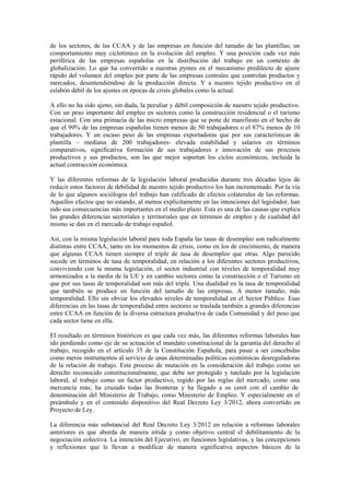 de los sectores, de las CCAA y de las empresas en función del tamaño de las plantillas; un
comportamiento muy ciclotímico en la evolución del empleo. Y una posición cada vez más
periférica de las empresas españolas en la distribución del trabajo en un contexto de
globalización. Lo que ha convertido a nuestras pymes en el mecanismo predilecto de ajuste
rápido del volumen del empleo por parte de las empresas centrales que controlan productos y
mercados, desentendiéndose de la producción directa. Y a nuestro tejido productivo en el
eslabón débil de los ajustes en épocas de crisis globales como la actual.

A ello no ha sido ajeno, sin duda, la peculiar y débil composición de nuestro tejido productivo.
Con un peso importante del empleo en sectores como la construcción residencial o el turismo
estacional. Con una primacía de las micro empresas que se pone de manifiesto en el hecho de
que el 99% de las empresas españolas tienen menos de 50 trabajadores o el 87% menos de 10
trabajadores. Y un escaso peso de las empresas exportadoras que por sus características de
plantilla – mediana de 200 trabajadores- elevada estabilidad y salarios en términos
comparativos, significativa formación de sus trabajadores e innovación de sus procesos
productivos y sus productos, son las que mejor soportan los ciclos económicos, incluida la
actual contracción económica.

Y las diferentes reformas de la legislación laboral producidas durante tres décadas lejos de
reducir estos factores de debilidad de nuestro tejido productivo los han incrementado. Por la vía
de lo que algunos sociólogos del trabajo han calificado de efectos colaterales de las reformas.
Aquellos efectos que no estando, al menos explícitamente en las intenciones del legislador, han
sido sus consecuencias más importantes en el medio plazo. Esta es una de las causas que explica
las grandes diferencias sectoriales y territoriales que en términos de empleo y de cualidad del
mismo se dan en el mercado de trabajo español.

Así, con la misma legislación laboral para toda España las tasas de desempleo son radicalmente
distintas entre CCAA, tanto en los momentos de crisis, como en los de crecimiento, de manera
que algunas CCAA tienen siempre el triple de tasa de desempleo que otras. Algo parecido
sucede en términos de tasa de temporalidad, en relación a los diferentes sectores productivos,
conviviendo con la misma legislación, el sector industrial con niveles de temporalidad muy
armonizados a la media de la UE y en cambio sectores como la construcción o el Turismo en
que por sus tasas de temporalidad son más del triple. Una dualidad en la tasa de temporalidad
que también se produce en función del tamaño de las empresas. A menor tamaño, más
temporalidad. Ello sin obviar los elevados niveles de temporalidad en el Sector Público. Esas
diferencias en las tasas de temporalidad entre sectores se traslada también a grandes diferencias
entre CCAA en función de la diversa estructura productiva de cada Comunidad y del peso que
cada sector tiene en ella.

El resultado en términos históricos es que cada vez más, las diferentes reformas laborales han
ido perdiendo como eje de su actuación el mandato constitucional de la garantía del derecho al
trabajo, recogido en el artículo 35 de la Constitución Española, para pasar a ser concebidas
como meros instrumentos al servicio de unas determinadas políticas económicas desreguladoras
de la relación de trabajo. Este proceso de mutación en la consideración del trabajo como un
derecho reconocido constitucionalmente, que debe ser protegido y tutelado por la legislación
laboral, al trabajo como un factor productivo, regido por las reglas del mercado, como una
mercancía más; ha cruzado todas las fronteras y ha llegado a su cenit con el cambio de
denominación del Ministerio de Trabajo, como Ministerio de Empleo. Y especialmente en el
preámbulo y en el contenido dispositivo del Real Decreto Ley 3/2012, ahora convertido en
Proyecto de Ley.

La diferencia más substancial del Real Decreto Ley 3/2012 en relación a reformas laborales
anteriores es que aborda de manera nítida y como objetivo central el debilitamiento de la
negociación colectiva. La intención del Ejecutivo, en funciones legislativas, y las concepciones
y reflexiones que le llevan a modificar de manera significativa aspectos básicos de la
 