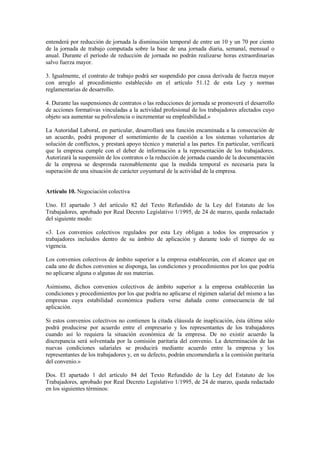 entenderá por reducción de jornada la disminución temporal de entre un 10 y un 70 por ciento
de la jornada de trabajo computada sobre la base de una jornada diaria, semanal, mensual o
anual. Durante el período de reducción de jornada no podrán realizarse horas extraordinarias
salvo fuerza mayor.

3. Igualmente, el contrato de trabajo podrá ser suspendido por causa derivada de fuerza mayor
con arreglo al procedimiento establecido en el artículo 51.12 de esta Ley y normas
reglamentarias de desarrollo.

4. Durante las suspensiones de contratos o las reducciones de jornada se promoverá el desarrollo
de acciones formativas vinculadas a la actividad profesional de los trabajadores afectados cuyo
objeto sea aumentar su polivalencia o incrementar su empleabilidad.»

La Autoridad Laboral, en particular, desarrollará una función encaminada a la consecución de
un acuerdo, podrá proponer el sometimiento de la cuestión a los sistemas voluntarios de
solución de conflictos, y prestará apoyo técnico y material a las partes. En particular, verificará
que la empresa cumple con el deber de información a la representación de los trabajadores.
Autorizará la suspensión de los contratos o la reducción de jornada cuando de la documentación
de la empresa se desprenda razonablemente que la medida temporal es necesaria para la
superación de una situación de carácter coyuntural de la actividad de la empresa.


Artículo 10. Negociación colectiva

Uno. El apartado 3 del artículo 82 del Texto Refundido de la Ley del Estatuto de los
Trabajadores, aprobado por Real Decreto Legislativo 1/1995, de 24 de marzo, queda redactado
del siguiente modo:

«3. Los convenios colectivos regulados por esta Ley obligan a todos los empresarios y
trabajadores incluidos dentro de su ámbito de aplicación y durante todo el tiempo de su
vigencia.

Los convenios colectivos de ámbito superior a la empresa establecerán, con el alcance que en
cada uno de dichos convenios se disponga, las condiciones y procedimientos por los que podría
no aplicarse alguna o algunas de sus materias.

Asimismo, dichos convenios colectivos de ámbito superior a la empresa establecerán las
condiciones y procedimientos por los que podría no aplicarse el régimen salarial del mismo a las
empresas cuya estabilidad económica pudiera verse dañada como consecuencia de tal
aplicación.

Si estos convenios colectivos no contienen la citada cláusula de inaplicación, ésta última sólo
podrá producirse por acuerdo entre el empresario y los representantes de los trabajadores
cuando así lo requiera la situación económica de la empresa. De no existir acuerdo la
discrepancia será solventada por la comisión paritaria del convenio. La determinación de las
nuevas condiciones salariales se producirá mediante acuerdo entre la empresa y los
representantes de los trabajadores y, en su defecto, podrán encomendarla a la comisión paritaria
del convenio.»

Dos. El apartado 1 del artículo 84 del Texto Refundido de la Ley del Estatuto de los
Trabajadores, aprobado por Real Decreto Legislativo 1/1995, de 24 de marzo, queda redactado
en los siguientes términos:
 