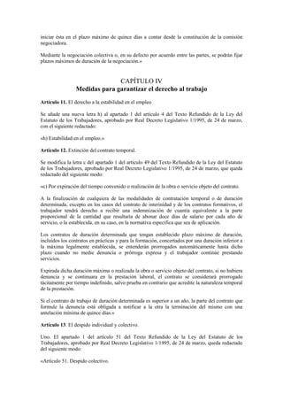 iniciar ésta en el plazo máximo de quince días a contar desde la constitución de la comisión
negociadora.

Mediante la negociación colectiva o, en su defecto por acuerdo entre las partes, se podrán fijar
plazos máximos de duración de la negociación.»


                               CAPÍTULO IV
                 Medidas para garantizar el derecho al trabajo
Artículo 11. El derecho a la estabilidad en el empleo

Se añade una nueva letra h) al apartado 1 del artículo 4 del Texto Refundido de la Ley del
Estatuto de los Trabajadores, aprobado por Real Decreto Legislativo 1/1995, de 24 de marzo,
con el siguiente redactado:

«h) Estabilidad en el empleo.»

Artículo 12. Extinción del contrato temporal.

Se modifica la letra c del apartado 1 del artículo 49 del Texto Refundido de la Ley del Estatuto
de los Trabajadores, aprobado por Real Decreto Legislativo 1/1995, de 24 de marzo, que queda
redactado del siguiente modo:

«c) Por expiración del tiempo convenido o realización de la obra o servicio objeto del contrato.

A la finalización de cualquiera de las modalidades de contratación temporal o de duración
determinada, excepto en los casos del contrato de interinidad y de los contratos formativos, el
trabajador tendrá derecho a recibir una indemnización de cuantía equivalente a la parte
proporcional de la cantidad que resultaría de abonar doce días de salario por cada año de
servicio, o la establecida, en su caso, en la normativa específica que sea de aplicación.

Los contratos de duración determinada que tengan establecido plazo máximo de duración,
incluidos los contratos en prácticas y para la formación, concertados por una duración inferior a
la máxima legalmente establecida, se entenderán prorrogados automáticamente hasta dicho
plazo cuando no medie denuncia o prórroga expresa y el trabajador continúe prestando
servicios.

Expirada dicha duración máxima o realizada la obra o servicio objeto del contrato, si no hubiera
denuncia y se continuara en la prestación laboral, el contrato se considerará prorrogado
tácitamente por tiempo indefinido, salvo prueba en contrario que acredite la naturaleza temporal
de la prestación.

Si el contrato de trabajo de duración determinada es superior a un año, la parte del contrato que
formule la denuncia está obligada a notificar a la otra la terminación del mismo con una
antelación mínima de quince días.»

Artículo 13. El despido individual y colectivo.

Uno. El apartado 1 del artículo 51 del Texto Refundido de la Ley del Estatuto de los
Trabajadores, aprobado por Real Decreto Legislativo 1/1995, de 24 de marzo, queda redactado
del siguiente modo:

«Artículo 51. Despido colectivo.
 