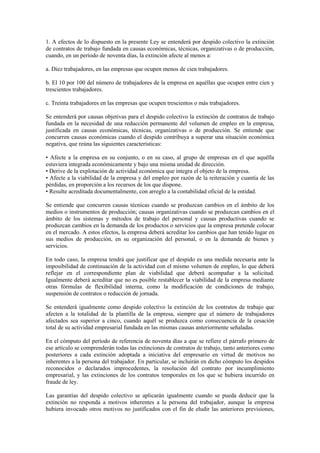 1. A efectos de lo dispuesto en la presente Ley se entenderá por despido colectivo la extinción
de contratos de trabajo fundada en causas económicas, técnicas, organizativas o de producción,
cuando, en un período de noventa días, la extinción afecte al menos a:

a. Diez trabajadores, en las empresas que ocupen menos de cien trabajadores.

b. El 10 por 100 del número de trabajadores de la empresa en aquéllas que ocupen entre cien y
trescientos trabajadores.

c. Treinta trabajadores en las empresas que ocupen trescientos o más trabajadores.

Se entenderá por causas objetivas para el despido colectivo la extinción de contratos de trabajo
fundada en la necesidad de una reducción permanente del volumen de empleo en la empresa,
justificada en causas económicas, técnicas, organizativas o de producción. Se entiende que
concurren causas económicas cuando el despido contribuya a superar una situación económica
negativa, que reúna las siguientes características:

• Afecte a la empresa en su conjunto, o en su caso, al grupo de empresas en el que aquélla
estuviera integrada económicamente y bajo una misma unidad de dirección.
• Derive de la explotación de actividad económica que integra el objeto de la empresa.
• Afecte a la viabilidad de la empresa y del empleo por razón de la reiteración y cuantía de las
pérdidas, en proporción a los recursos de los que dispone.
• Resulte acreditada documentalmente, con arreglo a la contabilidad oficial de la entidad.

Se entiende que concurren causas técnicas cuando se produzcan cambios en el ámbito de los
medios o instrumentos de producción; causas organizativas cuando se produzcan cambios en el
ámbito de los sistemas y métodos de trabajo del personal y causas productivas cuando se
produzcan cambios en la demanda de los productos o servicios que la empresa pretende colocar
en el mercado. A estos efectos, la empresa deberá acreditar los cambios que han tenido lugar en
sus medios de producción, en su organización del personal, o en la demanda de bienes y
servicios.

En todo caso, la empresa tendrá que justificar que el despido es una medida necesaria ante la
imposibilidad de continuación de la actividad con el mismo volumen de empleo, lo que deberá
reflejar en el correspondiente plan de viabilidad que deberá acompañar a la solicitud.
Igualmente deberá acreditar que no es posible restablecer la viabilidad de la empresa mediante
otras fórmulas de flexibilidad interna, como la modificación de condiciones de trabajo,
suspensión de contratos o reducción de jornada.

Se entenderá igualmente como despido colectivo la extinción de los contratos de trabajo que
afecten a la totalidad de la plantilla de la empresa, siempre que el número de trabajadores
afectados sea superior a cinco, cuando aquél se produzca como consecuencia de la cesación
total de su actividad empresarial fundada en las mismas causas anteriormente señaladas.

En el cómputo del período de referencia de noventa días a que se refiere el párrafo primero de
ese artículo se comprenderán todas las extinciones de contratos de trabajo, tanto anteriores como
posteriores a cada extinción adoptada a iniciativa del empresario en virtud de motivos no
inherentes a la persona del trabajador. En particular, se incluirán en dicho cómputo los despidos
reconocidos o declarados improcedentes, la resolución del contrato por incumplimiento
empresarial, y las extinciones de los contratos temporales en los que se hubiera incurrido en
fraude de ley.

Las garantías del despido colectivo se aplicarán igualmente cuando se pueda deducir que la
extinción no responda a motivos inherentes a la persona del trabajador, aunque la empresa
hubiera invocado otros motivos no justificados con el fin de eludir las anteriores previsiones,
 