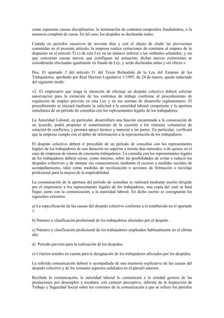 como supuestas causas disciplinarias, la terminación de contratos temporales fraudulentos, o la
ausencia completa de causa. En tal caso, los despidos se declararán nulos.

Cuando en períodos sucesivos de noventa días y con el objeto de eludir las previsiones
contenidas en el presente artículo, la empresa realice extinciones de contratos al amparo de lo
dispuesto en el artículo 52.c) de esta Ley en un número inferior a los umbrales señalados, y sin
que concurran causas nuevas que justifiquen tal actuación, dichas nuevas extinciones se
considerarán efectuadas igualmente en fraude de Ley, y serán declaradas nulas y sin efecto.»

Dos. El apartado 2 del artículo 51 del Texto Refundido de la Ley del Estatuto de los
Trabajadores, aprobado por Real Decreto Legislativo 1/1995, de 24 de marzo, queda redactado
del siguiente modo:

«2. El empresario que tenga la intención de efectuar un despido colectivo deberá solicitar
autorización para la extinción de los contratos de trabajo conforme al procedimiento de
regulación de empleo previsto en esta Ley y en sus normas de desarrollo reglamentario. El
procedimiento se iniciará mediante la solicitud a la autoridad laboral competente y la apertura
simultánea de un período de consultas con los representantes legales de los trabajadores.

La Autoridad Laboral, en particular, desarrollará una función encaminada a la consecución de
un acuerdo, podrá proponer el sometimiento de la cuestión a los sistemas voluntarios de
solución de conflictos, y prestará apoyo técnico y material a las partes. En particular, verificará
que la empresa cumple con el deber de información a la representación de los trabajadores.

El despido colectivo deberá ir precedido de un periodo de consultas con los representantes
legales de los trabajadores de una duración no superior a treinta días naturales, o de quince en el
caso de empresas de menos de cincuenta trabajadores. La consulta con los representantes legales
de los trabajadores deberá versar, como mínimo, sobre las posibilidades de evitar o reducir los
despidos colectivos y de atenuar sus consecuencias mediante el recurso a medidas sociales de
acompañamiento, tales como medidas de recolocación o acciones de formación o reciclaje
profesional para la mejora de la empleabilidad.

La comunicación de la apertura del período de consultas se realizará mediante escrito dirigido
por el empresario a los representantes legales de los trabajadores, una copia del cual se hará
llegar, junto con la comunicación, a la autoridad laboral. En dicho escrito se consignarán los
siguientes extremos:

a) La especificación de las causas del despido colectivo conforme a lo establecido en el apartado
1.

b) Número y clasificación profesional de los trabajadores afectados por el despido.

c) Número y clasificación profesional de los trabajadores empleados habitualmente en el último
año.

d) Periodo previsto para la realización de los despidos.

e) Criterios tenidos en cuenta para la designación de los trabajadores afectados por los despidos.

La referida comunicación deberá ir acompañada de una memoria explicativa de las causas del
despido colectivo y de los restantes aspectos señalados en el párrafo anterior.

Recibida la comunicación, la autoridad laboral lo comunicará a la entidad gestora de las
prestaciones por desempleo y recabará, con carácter preceptivo, informe de la Inspección de
Trabajo y Seguridad Social sobre los extremos de la comunicación a que se refiere los párrafos
 