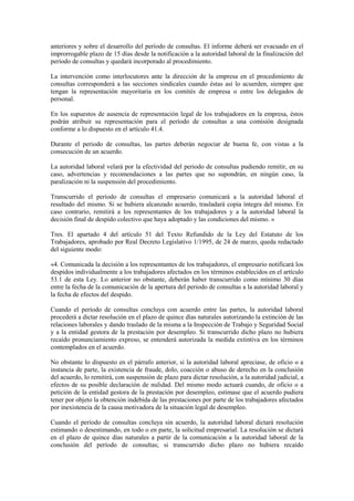anteriores y sobre el desarrollo del período de consultas. El informe deberá ser evacuado en el
improrrogable plazo de 15 días desde la notificación a la autoridad laboral de la finalización del
período de consultas y quedará incorporado al procedimiento.

La intervención como interlocutores ante la dirección de la empresa en el procedimiento de
consultas corresponderá a las secciones sindicales cuando éstas así lo acuerden, siempre que
tengan la representación mayoritaria en los comités de empresa o entre los delegados de
personal.

En los supuestos de ausencia de representación legal de los trabajadores en la empresa, éstos
podrán atribuir su representación para el período de consultas a una comisión designada
conforme a lo dispuesto en el artículo 41.4.

Durante el periodo de consultas, las partes deberán negociar de buena fe, con vistas a la
consecución de un acuerdo.

La autoridad laboral velará por la efectividad del periodo de consultas pudiendo remitir, en su
caso, advertencias y recomendaciones a las partes que no supondrán, en ningún caso, la
paralización ni la suspensión del procedimiento.

Transcurrido el período de consultas el empresario comunicará a la autoridad laboral el
resultado del mismo. Si se hubiera alcanzado acuerdo, trasladará copia íntegra del mismo. En
caso contrario, remitirá a los representantes de los trabajadores y a la autoridad laboral la
decisión final de despido colectivo que haya adoptado y las condiciones del mismo. »

Tres. El apartado 4 del artículo 51 del Texto Refundido de la Ley del Estatuto de los
Trabajadores, aprobado por Real Decreto Legislativo 1/1995, de 24 de marzo, queda redactado
del siguiente modo:

«4. Comunicada la decisión a los representantes de los trabajadores, el empresario notificará los
despidos individualmente a los trabajadores afectados en los términos establecidos en el artículo
53.1 de esta Ley. Lo anterior no obstante, deberán haber transcurrido como mínimo 30 días
entre la fecha de la comunicación de la apertura del periodo de consultas a la autoridad laboral y
la fecha de efectos del despido.

Cuando el período de consultas concluya con acuerdo entre las partes, la autoridad laboral
procederá a dictar resolución en el plazo de quince días naturales autorizando la extinción de las
relaciones laborales y dando traslado de la misma a la Inspección de Trabajo y Seguridad Social
y a la entidad gestora de la prestación por desempleo. Si transcurrido dicho plazo no hubiera
recaído pronunciamiento expreso, se entenderá autorizada la medida extintiva en los términos
contemplados en el acuerdo.

No obstante lo dispuesto en el párrafo anterior, si la autoridad laboral apreciase, de oficio o a
instancia de parte, la existencia de fraude, dolo, coacción o abuso de derecho en la conclusión
del acuerdo, lo remitirá, con suspensión de plazo para dictar resolución, a la autoridad judicial, a
efectos de su posible declaración de nulidad. Del mismo modo actuará cuando, de oficio o a
petición de la entidad gestora de la prestación por desempleo, estimase que el acuerdo pudiera
tener por objeto la obtención indebida de las prestaciones por parte de los trabajadores afectados
por inexistencia de la causa motivadora de la situación legal de desempleo.

Cuando el período de consultas concluya sin acuerdo, la autoridad laboral dictará resolución
estimando o desestimando, en todo o en parte, la solicitud empresarial. La resolución se dictará
en el plazo de quince días naturales a partir de la comunicación a la autoridad laboral de la
conclusión del período de consultas; si transcurrido dicho plazo no hubiera recaído
 