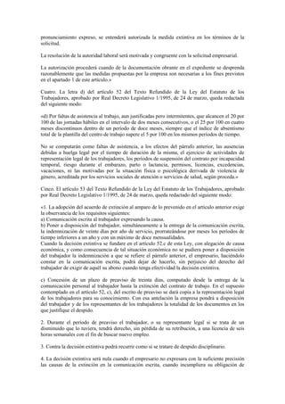 pronunciamiento expreso, se entenderá autorizada la medida extintiva en los términos de la
solicitud.

La resolución de la autoridad laboral será motivada y congruente con la solicitud empresarial.

La autorización procederá cuando de la documentación obrante en el expediente se desprenda
razonablemente que las medidas propuestas por la empresa son necesarias a los fines previstos
en el apartado 1 de este artículo.»

Cuatro. La letra d) del artículo 52 del Texto Refundido de la Ley del Estatuto de los
Trabajadores, aprobado por Real Decreto Legislativo 1/1995, de 24 de marzo, queda redactada
del siguiente modo:

«d) Por faltas de asistencia al trabajo, aun justificadas pero intermitentes, que alcancen el 20 por
100 de las jornadas hábiles en el intervalo de dos meses consecutivos, o el 25 por 100 en cuatro
meses discontinuos dentro de un período de doce meses, siempre que el índice de absentismo
total de la plantilla del centro de trabajo supere el 5 por 100 en los mismos períodos de tiempo.

No se computarán como faltas de asistencia, a los efectos del párrafo anterior, las ausencias
debidas a huelga legal por el tiempo de duración de la misma, el ejercicio de actividades de
representación legal de los trabajadores, los períodos de suspensión del contrato por incapacidad
temporal, riesgo durante el embarazo, parto o lactancia, permisos, licencias, excedencias,
vacaciones, ni las motivadas por la situación física o psicológica derivada de violencia de
género, acreditada por los servicios sociales de atención o servicios de salud, según proceda.»

Cinco. El artículo 53 del Texto Refundido de la Ley del Estatuto de los Trabajadores, aprobado
por Real Decreto Legislativo 1/1995, de 24 de marzo, queda redactado del siguiente modo:

«1. La adopción del acuerdo de extinción al amparo de lo prevenido en el artículo anterior exige
la observancia de los requisitos siguientes:
a) Comunicación escrita al trabajador expresando la causa.
b) Poner a disposición del trabajador, simultáneamente a la entrega de la comunicación escrita,
la indemnización de veinte días por año de servicio, prorrateándose por meses los períodos de
tiempo inferiores a un año y con un máximo de doce mensualidades.
Cuando la decisión extintiva se fundare en el artículo 52.c de esta Ley, con alegación de causa
económica, y como consecuencia de tal situación económica no se pudiera poner a disposición
del trabajador la indemnización a que se refiere el párrafo anterior, el empresario, haciéndolo
constar en la comunicación escrita, podrá dejar de hacerlo, sin perjuicio del derecho del
trabajador de exigir de aquél su abono cuando tenga efectividad la decisión extintiva.

c) Concesión de un plazo de preaviso de treinta días, computado desde la entrega de la
comunicación personal al trabajador hasta la extinción del contrato de trabajo. En el supuesto
contemplado en el artículo 52, c), del escrito de preaviso se dará copia a la representación legal
de los trabajadores para su conocimiento. Con esa antelación la empresa pondrá a disposición
del trabajador y de los representantes de los trabajadores la totalidad de los documentos en los
que justifique el despido.

2. Durante el período de preaviso el trabajador, o su representante legal si se trata de un
disminuido que lo tuviera, tendrá derecho, sin pérdida de su retribución, a una licencia de seis
horas semanales con el fin de buscar nuevo empleo.

3. Contra la decisión extintiva podrá recurrir como si se tratare de despido disciplinario.

4. La decisión extintiva será nula cuando el empresario no expresara con la suficiente precisión
las causas de la extinción en la comunicación escrita, cuando incumpliera su obligación de
 
