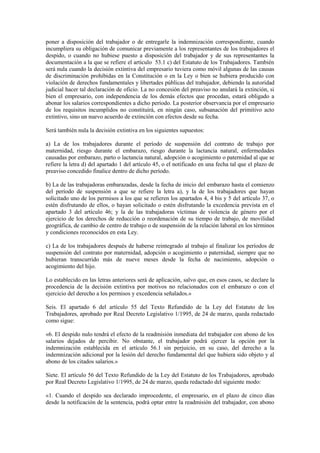 poner a disposición del trabajador o de entregarle la indemnización correspondiente, cuando
incumpliera su obligación de comunicar previamente a los representantes de los trabajadores el
despido, o cuando no hubiese puesto a disposición del trabajador y de sus representantes la
documentación a la que se refiere el artículo 53.1 c) del Estatuto de los Trabajadores. También
será nula cuando la decisión extintiva del empresario tuviera como móvil algunas de las causas
de discriminación prohibidas en la Constitución o en la Ley o bien se hubiera producido con
violación de derechos fundamentales y libertades públicas del trabajador, debiendo la autoridad
judicial hacer tal declaración de oficio. La no concesión del preaviso no anulará la extinción, si
bien el empresario, con independencia de los demás efectos que procedan, estará obligado a
abonar los salarios correspondientes a dicho período. La posterior observancia por el empresario
de los requisitos incumplidos no constituirá, en ningún caso, subsanación del primitivo acto
extintivo, sino un nuevo acuerdo de extinción con efectos desde su fecha.

Será también nula la decisión extintiva en los siguientes supuestos:

a) La de los trabajadores durante el período de suspensión del contrato de trabajo por
maternidad, riesgo durante el embarazo, riesgo durante la lactancia natural, enfermedades
causadas por embarazo, parto o lactancia natural, adopción o acogimiento o paternidad al que se
refiere la letra d) del apartado 1 del artículo 45, o el notificado en una fecha tal que el plazo de
preaviso concedido finalice dentro de dicho período.

b) La de las trabajadoras embarazadas, desde la fecha de inicio del embarazo hasta el comienzo
del período de suspensión a que se refiere la letra a), y la de los trabajadores que hayan
solicitado uno de los permisos a los que se refieren los apartados 4, 4 bis y 5 del artículo 37, o
estén disfrutando de ellos, o hayan solicitado o estén disfrutando la excedencia prevista en el
apartado 3 del artículo 46; y la de las trabajadoras víctimas de violencia de género por el
ejercicio de los derechos de reducción o reordenación de su tiempo de trabajo, de movilidad
geográfica, de cambio de centro de trabajo o de suspensión de la relación laboral en los términos
y condiciones reconocidos en esta Ley.

c) La de los trabajadores después de haberse reintegrado al trabajo al finalizar los períodos de
suspensión del contrato por maternidad, adopción o acogimiento o paternidad, siempre que no
hubieran transcurrido más de nueve meses desde la fecha de nacimiento, adopción o
acogimiento del hijo.

Lo establecido en las letras anteriores será de aplicación, salvo que, en esos casos, se declare la
procedencia de la decisión extintiva por motivos no relacionados con el embarazo o con el
ejercicio del derecho a los permisos y excedencia señalados.»

Seis. El apartado 6 del artículo 55 del Texto Refundido de la Ley del Estatuto de los
Trabajadores, aprobado por Real Decreto Legislativo 1/1995, de 24 de marzo, queda redactado
como sigue:

«6. El despido nulo tendrá el efecto de la readmisión inmediata del trabajador con abono de los
salarios dejados de percibir. No obstante, el trabajador podrá ejercer la opción por la
indemnización establecida en el artículo 56.1 sin perjuicio, en su caso, del derecho a la
indemnización adicional por la lesión del derecho fundamental del que hubiera sido objeto y al
abono de los citados salarios.»

Siete. El artículo 56 del Texto Refundido de la Ley del Estatuto de los Trabajadores, aprobado
por Real Decreto Legislativo 1/1995, de 24 de marzo, queda redactado del siguiente modo:

«1. Cuando el despido sea declarado improcedente, el empresario, en el plazo de cinco días
desde la notificación de la sentencia, podrá optar entre la readmisión del trabajador, con abono
 