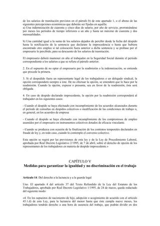 de los salarios de tramitación previstos en el párrafo b) de este apartado 1, o el abono de las
siguientes percepciones económicas que deberán ser fijadas en aquélla:
a) Una indemnización de cuarenta y cinco días de salario, por año de servicio, prorrateándose
por meses los períodos de tiempo inferiores a un año y hasta un máximo de cuarenta y dos
mensualidades.

b) Una cantidad igual a la suma de los salarios dejados de percibir desde la fecha del despido
hasta la notificación de la sentencia que declarare la improcedencia o hasta que hubiera
encontrado otro empleo si tal colocación fuera anterior a dicha sentencia y se probase por el
empresario lo percibido, para su descuento de los salarios de tramitación.

El empresario deberá mantener en alta al trabajador en la Seguridad Social durante el período
correspondiente a los salarios a que se refiere el párrafo anterior.

2. En el supuesto de no optar el empresario por la readmisión o la indemnización, se entiende
que procede la primera.

3. Si el despedido fuera un representante legal de los trabajadores o un delegado sindical, la
opción corresponderá siempre a éste. De no efectuar la opción, se entenderá que lo hace por la
readmisión. Cuando la opción, expresa o presunta, sea en favor de la readmisión, ésta será
obligada.

4. En caso de despido declarado improcedente, la opción por la readmisión corresponderá al
trabajador en los siguientes casos:

- Cuando el despido se haya efectuado con incumplimiento de los acuerdos alcanzados durante
el período de consultas en despidos colectivos o modificación de las condiciones de trabajo o,
en general, en los acuerdos de empresa

- Cuando el despido se haya efectuado con incumplimiento de los compromisos de empleo
asumidos por el empresario en instrumentos colectivos dotados de eficacia vinculante.

- Cuando se produzca con ocasión de la finalización de los contratos temporales declarados en
fraude de ley y, en todo caso, cuando lo contemple el convenio colectivo.

Esta opción se regirá por las previsiones de esta ley y de la Ley de Procedimiento Laboral,
aprobada por Real Decreto Legislativo 2/1995, de 7 de abril, sobre el derecho de opción de los
representantes de los trabajadores en materia de despido improcedente.»




                           CAPÍTULO V
Medidas para garantizar la igualdad y no discriminación en el trabajo


Artículo 14. Del derecho a la lactancia y a la guarda legal

Uno. El apartado 4 del artículo 37 del Texto Refundido de la Ley del Estatuto de los
Trabajadores, aprobado por Real Decreto Legislativo 1/1995, de 24 de marzo, queda redactado
del siguiente modo:

«4. En los supuestos de nacimiento de hijo, adopción o acogimiento de acuerdo con el artículo
45.1.d) de esta Ley, para la lactancia del menor hasta que éste cumpla nueve meses, los
trabajadores tendrán derecho a una hora de ausencia del trabajo, que podrán dividir en dos
 